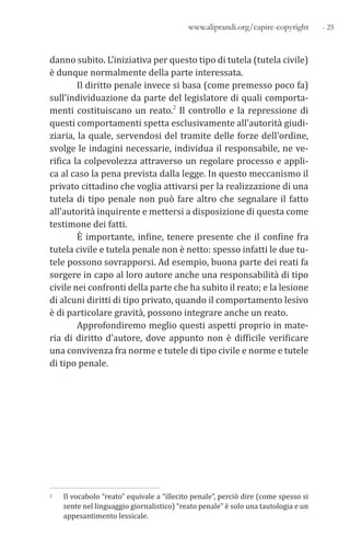 - 25www.aliprandi.org/capire-copyright
danno subito. L’iniziativa per questo tipo di tutela (tutela civile)
è dunque normalmente della parte interessata.
Il diritto penale invece si basa (come premesso poco fa)
sull’individuazione da parte del legislatore di quali comporta-
menti costituiscano un reato.2 Il controllo e la repressione di
questi comportamenti spetta esclusivamente all’autorità giudi-
ziaria, la quale, servendosi del tramite delle forze dell’ordine,
svolge le indagini necessarie, individua il responsabile, ne ve-
rifica la colpevolezza attraverso un regolare processo e appli-
ca al caso la pena prevista dalla legge. In questo meccanismo il
privato cittadino che voglia attivarsi per la realizzazione di una
tutela di tipo penale non può fare altro che segnalare il fatto
all’autorità inquirente e mettersi a disposizione di questa come
testimone dei fatti.
È importante, infine, tenere presente che il confine fra
tutela civile e tutela penale non è netto: spesso infatti le due tu-
tele possono sovrapporsi. Ad esempio, buona parte dei reati fa
sorgere in capo al loro autore anche una responsabilità di tipo
civile nei confronti della parte che ha subito il reato; e la lesione
di alcuni diritti di tipo privato, quando il comportamento lesivo
è di particolare gravità, possono integrare anche un reato.
Approfondiremo meglio questi aspetti proprio in mate-
ria di diritto d’autore, dove appunto non è difficile verificare
una convivenza fra norme e tutele di tipo civile e norme e tutele
di tipo penale.
2 Il vocabolo “reato” equivale a “illecito penale”, perciò dire (come spesso si
sente nel linguaggio giornalistico) “reato penale” è solo una tautologia e un
appesantimento lessicale.
 