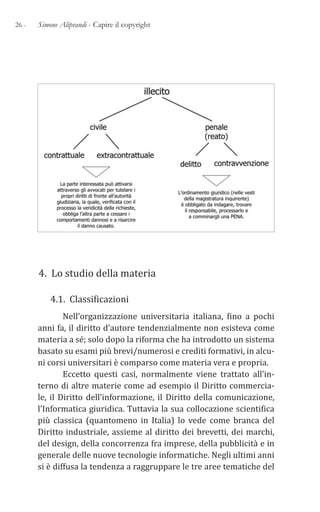26 - Simone Aliprandi - Capire il copyright
4. Lo studio della materia
4.1. Classificazioni
Nell’organizzazione universitaria italiana, fino a pochi
anni fa, il diritto d’autore tendenzialmente non esisteva come
materia a sé; solo dopo la riforma che ha introdotto un sistema
basato su esami più brevi/numerosi e crediti formativi, in alcu-
ni corsi universitari è comparso come materia vera e propria.
Eccetto questi casi, normalmente viene trattato all’in-
terno di altre materie come ad esempio il Diritto commercia-
le, il Diritto dell’informazione, il Diritto della comunicazione,
l’Informatica giuridica. Tuttavia la sua collocazione scientifica
più classica (quantomeno in Italia) lo vede come branca del
Diritto industriale, assieme al diritto dei brevetti, dei marchi,
del design, della concorrenza fra imprese, della pubblicità e in
generale delle nuove tecnologie informatiche. Negli ultimi anni
si è diffusa la tendenza a raggruppare le tre aree tematiche del
 