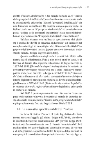 - 27www.aliprandi.org/capire-copyright
diritto d’autore, dei brevetti e dei marchi sotto la voce “Diritto
della proprietà intellettuale”, ma alcuni contestano questa scel-
ta avanzando la critica che l’idea di “proprietà intellettuale” sia
una forzatura concettuale. Da qualche anno a questa parte, in
Italia si parla anche di “proprietà industriale”: si pensi ad esem-
pio al “Codice della proprietà industriale” e alle sezioni dei tri-
bunali specializzate in “Proprietà industriale e intellettuale”.
Un’altra espressione utilizzata specialmente dai giuri-
sti è quella di “diritti di privativa industriale” ad indicare nel
complesso tutti gli strumenti giuridici di tutela dei frutti dell’in-
gegno e dell’inventiva umana (opere creative, invenzioni indu-
striali, marchi, design, segreto aziendale).
Questa suddivisione degli ambiti tematici si riflette nella
normativa di riferimento. Fino a non molti anni or sono, ci si
trovava di fronte alla seguente situazione: il Regio Decreto n.
1127 del 1939 (Testo delle disposizioni legislative in materia di
brevetti per invenzioni industriali) era il testo legislativo princi-
pale in materia di brevetti; la Legge n. 633 del 1941 (Protezione
del diritto d’autore e di altri diritti connessi al suo esercizio) era
il testo legislativo principale in materia di diritto d’autore; il Re-
gio Decreto n. 929 del 1942 (Testo sulle disposizioni legislative
in materia di marchi registrati) era il testo legislativo principale
in materia di marchi.
Nel 2005 è però sopravvenuta una riforma che ha accor-
pato le discipline relative ai brevetti e ai marchi in un unico te-
sto chiamato comunemente “Codice della proprietà industriale”
e più precisamente Decreto Legislativo n. 30 del 2005.
4.2. La normativa specifica sul diritto d’autore
In fatto di diritto d’autore, il testo legislativo di riferi-
mento resta tutt’oggi la già citata Legge 633/1941, che d’ora
in avanti indicheremo con l’acronimo LDA (ovvero Legge Dirit-
to Autore). Essa ovviamente non è rimasta immutata dal 1941
ma ha subito nel corso degli anni cospicui interventi di riforma
e di integrazione, soprattutto dietro la spinta della normativa
europea; è il caso di ricordare principalmente: Decreto Lgs. n.
 