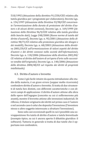 28 - Simone Aliprandi - Capire il copyright
518/1992 (Attuazione della direttiva 91/250/CEE relativa alla
tutela giuridica per i programmi per elaboratore), Decreto Lgs.
n. 154/1997 (Attuazione della Direttiva 93/98/CEE concernen-
te l’armonizzazione della durata di protezione del diritto d’au-
tore e di alcuni diritti connessi), Decreto Lgs. n. 169/1999 (At-
tuazione della Direttiva 96/9/CEE relativa alla tutela giuridica
delle banche dati), Legge 248/2000 (Nuove norme di tutela del
diritto d’autore), Decreto Lgs. n. 95/2001 (Attuazione della di-
rettiva 98/71/CE relativa alla protezione giuridica dei disegni e
dei modelli), Decreto Lgs. n. 68/2003 (Attuazione della diretti-
va 2001/29/CE sull’armonizzazione di taluni aspetti del diritto
d’autore e dei diritti connessi nella società dell’informazione),
Decreto Lgs. n. 118/2006 (Attuazione della direttiva 2001/84/
CE relativa al diritto dell’autore di un’opera d’arte sulle successi-
ve vendite dell’originale), Decreto Lgs. n. 140/2006 (Attuazione
della direttiva 2004/48/CE sul rispetto dei diritti di proprietà
intellettuale).
4.3. Diritto d’autore e brevetto
Come è già facile intuire da questa introduzione allo stu-
dio della materia, è un grave errore (seppur molto ricorrente)
confondere diritto d’autore e brevetto. Si tratta di due strumen-
ti di tutela ben distinti, con differenti caratteristiche e con di-
versi campi di applicazione: il diritto d’autore attiene alla sfera
delle opere dell’ingegno (concetto su cui ci soffermeremo più
avanti), mentre il brevetto attiene alle invenzioni industriali. Di
riflesso, il titolare originario dei diritti nel primo caso è l’autore
e nel secondo caso è colui che deposita l’invenzione (l’inventore
stesso o altro soggetto interessato a sfruttare l’invenzione).
Sono solo casi eccezionali quelli in cui è possibile una so-
vrapposizione fra tutela di diritto d’autore e tutela brevettuale
(esempio tipico, su cui è ancora aperto il dibattito giuridico: il
software). Tuttavia in generale si tratta di due tutele che è op-
portuno non confondere.
 