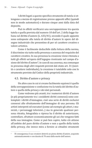 30 - Simone Aliprandi - Capire il copyright
I diritti legati a questo specifico strumento di tutela si ot-
tengono a mezzo di registrazione presso appositi uffici (quindi
non in modo automatico) e durano cinque anni dalla data del
deposito.
Può in effetti verificarsi una sovrapposizione tra questa
tutela e quella prevista dal numero 10 dell’art. 2 della legge ita-
liana sul diritto d’autore (L. 633/41), secondo il quale appunto
sono sottoposte alla tutela di diritto d’autore le opere del di-
segno industriale che presentino di per sé carattere creativo e
valore artistico.
Come è facilmente deducibile dalla lettura della norma,
il discrimine sta tutto nella presenza o assenza del requisito del
carattere creativo. In sua presenza la creazione viene ritenuta a
tutti gli effetti un’opera dell’ingegno rientrante nel campo d’a-
zione del diritto d’autore3; in caso di sua assenza, ma comunque
in presenza degli altri requisiti previsti dal citato art. 31 (novi-
tà e carattere individuale), la creazione è tutelabile solo con lo
strumento previsto dal Codice della proprietà industriale.
4.5. Diritto d’autore e privacy
Un altro caso in cui si creano facilmente equivoci è quello
della sovrapposizione e confusione tra la tutela del diritto d’au-
tore e quella della privacy e dei dati personali.
Come vedremo più avanti, tra i numerosi diritti d’autore
(o più propriamente tra i cosiddetti diritti connessi) sono con-
templati i diritti d’immagine, cioè una serie di diritti esclusivi
connessi allo sfruttamento dell’immagine di una persona. Gli
artisti interpreti ed esecutori (come ad esempio gli attori, i mu-
sicisti, i personaggi televisivi...) ma in generale qualsiasi per-
sona ritratta, fotografata o ripresa ha il diritto di autorizzare,
controllare, sfruttare economicamente gli usi che vengono fatti
della sua immagine. Come si può ben capire, tutto ciò attiene
all’ambito del puro diritto d’autore e non a quello della tutela
della privacy, che invece mira a fornire ai cittadini strumenti
3 Di conseguenza il suo creatore deterrà un pieno diritto d’autore, acquisito
automaticamente e con durata di 70 anni dalla morte dell’autore.
 