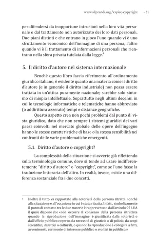 - 31www.aliprandi.org/capire-copyright
per difendersi da inopportune intrusioni nella loro vita perso-
nale e dal trattamento non autorizzato dei loro dati personali.
Due piani distinti e che entrano in gioco l’uno quando vi è uno
sfruttamento economico dell’immagine di una persona, l’altro
quando vi è il trattamento di informazioni personali che rien-
trano nella sfera privata tutelata dalla legge.4
5. Il diritto d’autore nel sistema internazionale
Benché questo libro faccia riferimento all’ordinamento
giuridico italiano, è evidente quanto una materia come il diritto
d’autore (e in generale il diritto industriale) non possa essere
trattata in un’ottica puramente nazionale; sarebbe solo sinto-
mo di miopia intellettuale. Soprattutto negli ultimi decenni in
cui le tecnologie informatiche e telematiche hanno abbreviato
(o addirittura azzerato) tempi e distanze geografiche.
Questo aspetto crea non pochi problemi dal punto di vi-
sta giuridico, dato che non sempre i sistemi giuridici dei vari
paesi coinvolti nel mercato globale delle opere dell’ingegno
hanno le stesse caratteristiche di base o la stessa sensibilità nei
confronti delle varie problematiche emergenti.
5.1. Diritto d’autore o copyright?
La complessità della situazione si avverte già riflettendo
sulla terminologia comune, dove si tende ad usare indifferen-
temente “diritto d’autore” o “copyright”, come se l’uno fosse la
traduzione letteraria dell’altro. In realtà, invece, esiste una dif-
ferenza sostanziale fra i due concetti.
4 Inoltre il tutto va rapportato alla notorietà della persona ritratta nonché
alla situazione e all’occasione in cui è stata ritratta. Infatti, simbolicamente
il punto di contatto tra le due materie è rappresentato dall’articolo 97 LDA
il quale dispone che «non occorre il consenso della persona ritrattata
quando la riproduzione dell’immagine è giustificata dalla notorietà o
dall’ufficio pubblico coperto, da necessità di giustizia o di polizia, da scopi
scientifici, didattici o culturali, o quando la riproduzione è collegata a fatti,
avvenimenti, cerimonie di interesse pubblico o svoltisi in pubblico.»
 