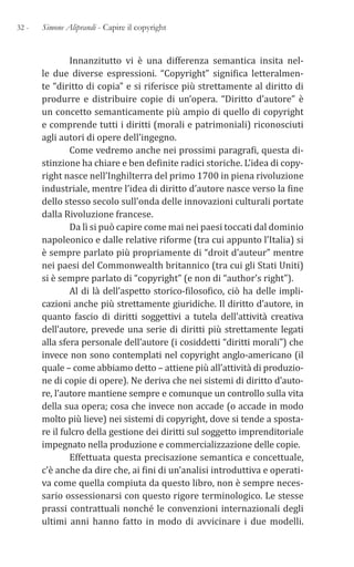 32 - Simone Aliprandi - Capire il copyright
Innanzitutto vi è una differenza semantica insita nel-
le due diverse espressioni. “Copyright” significa letteralmen-
te “diritto di copia” e si riferisce più strettamente al diritto di
produrre e distribuire copie di un’opera. “Diritto d’autore” è
un concetto semanticamente più ampio di quello di copyright
e comprende tutti i diritti (morali e patrimoniali) riconosciuti
agli autori di opere dell’ingegno.
Come vedremo anche nei prossimi paragrafi, questa di-
stinzione ha chiare e ben definite radici storiche. L’idea di copy-
right nasce nell’Inghilterra del primo 1700 in piena rivoluzione
industriale, mentre l’idea di diritto d’autore nasce verso la fine
dello stesso secolo sull’onda delle innovazioni culturali portate
dalla Rivoluzione francese.
Da lì si può capire come mai nei paesi toccati dal dominio
napoleonico e dalle relative riforme (tra cui appunto l’Italia) si
è sempre parlato più propriamente di “droit d’auteur” mentre
nei paesi del Commonwealth britannico (tra cui gli Stati Uniti)
si è sempre parlato di “copyright” (e non di “author’s right”).
Al di là dell’aspetto storico-filosofico, ciò ha delle impli-
cazioni anche più strettamente giuridiche. Il diritto d’autore, in
quanto fascio di diritti soggettivi a tutela dell’attività creativa
dell’autore, prevede una serie di diritti più strettamente legati
alla sfera personale dell’autore (i cosiddetti “diritti morali”) che
invece non sono contemplati nel copyright anglo-americano (il
quale – come abbiamo detto – attiene più all’attività di produzio-
ne di copie di opere). Ne deriva che nei sistemi di diritto d’auto-
re, l’autore mantiene sempre e comunque un controllo sulla vita
della sua opera; cosa che invece non accade (o accade in modo
molto più lieve) nei sistemi di copyright, dove si tende a sposta-
re il fulcro della gestione dei diritti sul soggetto imprenditoriale
impegnato nella produzione e commercializzazione delle copie.
Effettuata questa precisazione semantica e concettuale,
c’è anche da dire che, ai fini di un’analisi introduttiva e operati-
va come quella compiuta da questo libro, non è sempre neces-
sario ossessionarsi con questo rigore terminologico. Le stesse
prassi contrattuali nonché le convenzioni internazionali degli
ultimi anni hanno fatto in modo di avvicinare i due modelli.
 
