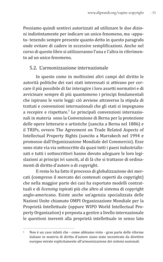 - 33www.aliprandi.org/capire-copyright
Possiamo quindi sentirci autorizzati ad utilizzare le due dizio-
ni indistintamente per indicare un unico fenomeno, ma -appu-
to- tenendo sempre presente quanto detto in questo paragrafo
onde evitare di cadere in eccessive semplificazioni. Anche nel
corso di questo libro si utilizzeranno l’una e l’altra in riferimen-
to ad un unico fenomeno.
5.2. L’armonizzazione internazionale
In questo come in moltissimi altri campi del diritto le
autorità politiche dei vari stati interessati si attivano per cer-
care il più possibile di far interagire i loro assetti normativi e di
avvicinare sempre di più quantomeno i principi fondamentali
che ispirano le varie leggi: ciò avviene attraverso la stipula di
trattati e convenzioni internazionali che gli stati si impegnano
a recepire e rispettare.5 Le principali convenzioni internazio-
nali in materia sono la Convenzione di Berna per la protezione
delle opere letterarie e artistiche (sancita a Berna nel 1886) e
il TRIPs, ovvero The Agreement on Trade Related Aspects of
Intellectual Property Rights (sancito a Marrakech nel 1994 e
promosso dall’Organizzazione Mondiale del Commercio). Esse
sono state via via sottoscritte da quasi tutti i paesi industrializ-
zati e tutti i sottoscrittori hanno dovuto adeguare le loro legi-
slazioni ai principi ivi sanciti, al di là che si trattasse di ordina-
menti di diritto d’autore o di copyright.
Il resto lo ha fatto il processo di globalizzazione dei mer-
cati (compreso il mercato dei contenuti coperti da copyright)
che nella maggior parte dei casi ha esportato modelli contrat-
tuali e di licensing ispirati più che altro al sistema di copyright
anglo-americano. Esiste anche un’agenzia specializzata delle
Nazioni Unite chiamato OMPI Organizzazione Mondiale per la
Proprietà Intellettuale (oppure WIPO World Intellectual Pro-
perty Organization) e preposta a gestire a livello internazionale
le questioni inerenti alla proprietà intellettuale in senso lato
5 Non è un caso infatti che - come abbiamo visto - gran parte delle riforme
italiane in materia di diritto d’autore siano state incentivate da direttive
europee mirate esplicitamente all’armonizzazione dei sistemi nazionali.
 