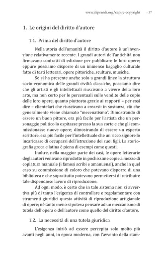 - 37www.aliprandi.org/capire-copyright
1. Le origini del diritto d’autore
1.1. Prima del diritto d’autore
Nella storia dell’umanità il diritto d’autore è un’inven-
zione relativamente recente. I grandi autori dell’antichità non
firmavano contratti di edizione per pubblicare le loro opere;
eppure possiamo disporre di un immenso bagaglio culturale
fatto di testi letterari, opere pittoriche, sculture, musiche.
Se si ha presente anche solo a grandi linee la struttura
socio-economica delle grandi civiltà classiche, possiamo dire
che gli artisti e gli intellettuali riuscivano a vivere della loro
arte, ma non certo per le percentuali sulle vendite delle copie
delle loro opere, quanto piuttosto grazie ai rapporti – per così
dire – clientelari che riuscivano a crearsi: in sostanza, ciò che
generalmente viene chiamato “mecenatismo”. Dimostrando di
essere un buon pittore, era più facile per l’artista che un per-
sonaggio politico lo ospitasse presso la sua corte e che gli com-
missionasse nuove opere; dimostrando di essere un esperto
scrittore, era più facile per l’intellettuale che un ricco signore lo
incaricasse di occuparsi dell’istruzione dei suoi figli. La storio-
grafia greca e latina è piena di esempi come questi.
Inoltre, nella maggior parte dei casi, le opere letterarie
degli autori venivano riprodotte in pochissime copie a mezzo di
copiatura manuale (i famosi scribi e amanuensi), anche in quel
caso su commissione di coloro che potevano disporre di una
biblioteca e che soprattutto potevano permettersi di retribuire
tale dispendioso lavoro di riproduzione.
Ad ogni modo, è certo che in tale sistema non si avver-
tiva più di tanto l’esigenza di controllare e regolamentare con
strumenti giuridici questa attività di riproduzione artigianale
di opere; né tanto meno si poteva pensare ad un meccanismo di
tutela dell’opera o dell’autore come quello del diritto d’autore.
1.2. La necessità di una tutela giuridica
L’esigenza iniziò ad essere percepita solo molto più
avanti negli anni, in epoca moderna, con l’avvento della stam-
 