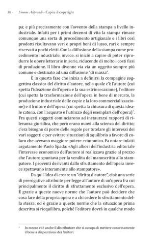 38 - Simone Aliprandi - Capire il copyright
pa; e più precisamente con l’avvento della stampa a livello in-
dustriale. Infatti per i primi decenni di vita la stampa rimase
comunque una sorta di procedimento artigianale e i libri così
prodotti risultavano veri e propri beni di lusso, rari e sempre
riservati a pochi eletti. Con la diffusione della stampa come pro-
cedimento industriale, invece, si iniziò a capire di poter ripro-
durre le opere letterarie in serie, riducendo di molto i costi fissi
di produzione. Il libro divenne via via un oggetto sempre più
comune e destinato ad una diffusione “di massa”.
È in questa fase che inizia a definirsi la compagine sog-
gettiva classica del diritto d’autore, nella quale c’è l’autore (cui
spetta l’ideazione dell’opera e la sua estrinsecazione), l’editore
(cui spetta la trasformazione dell’opera in bene di mercato, la
produzione industriale delle copie e la loro commercializzazio-
ne) e il fruitore dell’opera (cui spetta la chiusura di questa idea-
le catena, con l’acquisto e l’utilizzo degli esemplari dell’opera)7.
Fra questi soggetti cominciarono ad instaurarsi rapporti di ri-
levanza giuridica, che però erano nuovi alla scienza del diritto;
c’era bisogno di porre delle regole per tutelare gli interessi dei
vari soggetti e per evitare situazioni di squilibrio a favore di co-
loro che avevano maggiore potere economico. Fa notare infatti
argutamente Paolo Spada: «Agli albori dell’industria editoriale
l’interesse economico dell’autore si realizzava grazie al prezzo
che l’autore spuntava per la vendita del manoscritto allo stam-
patore. I proventi derivanti dallo sfruttamento dell’opera inve-
ce spettavano interamente allo stampatore».
Da qui l’idea di creare un “diritto d’autore”, cioè una serie
di prerogative attribuite per legge all’autore di un’opera fra cui
principalmente il diritto di sfruttamento esclusivo dell’opera.
È grazie a queste nuove norme che l’autore può decidere che
cosa fare della propria opera e a chi cedere lo sfruttamento del-
la stessa; ed è grazie a queste norme che la situazione prima
descritta si riequilibra, poiché l’editore dovrà in qualche modo
7 In mezzo vi è anche il distributore che si occupa di mettere concretamente
il bene a disposizione dei fruitori.
 