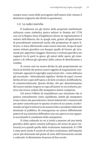 - 39www.aliprandi.org/capire-copyright
sempre tener conto delle prerogative dell’autore (che rimane il
detentore originario dei diritti in questione).
1.3. Le radici storiche
È tradizione tra gli storici della proprietà intellettuale
utilizzare come simbolica pietra miliare lo Statuto del 1710
con cui la Regina Anna d’Inghilterra decise di regolamentare il
settore dell’editoria che in quegli anni, grazie all’applicazione
di procedimenti industriali anche alla produzione di opere li-
brarie, si stava affermando come nuovo mercato. Scopo di quel
nuovo istituto giuridico era dunque quello di fornire gli stru-
menti per apportare maggior chiarezza e certezza giuridica nei
rapporti tra le parti in gioco: gli autori delle opere, gli stam-
patori e di riflesso gli operatori della catena di distribuzione e
vendita.
Si creava così un nuovo diritto (o più propriamente un
fascio di diritti) che poteva essere oggetto di negoziazione con-
trattuale: appuntoilcopyright,espressioneche–comeabbiamo
già accennato – letteralmente significa “diritto di copia”, ovvero
diritto di fare copie dell’opera e di farle circolare, di diffonderle,
di commercializzarle. Questo diritto, che per determinazione
del nuovo statuto sorgeva in capo all’autore in via esclusiva, po-
teva così essere ceduto allo stampatore dietro compenso.
Ciò aveva l’effetto di riequilibrare una situazione che si
poneva naturalmente come squilibrata. Infatti gli stampatori
erano coloro che possedevano i mezzi industriali e commerciali
per poter concretizzare lo spunto creativo di un autore, trasfor-
mando un’opera letteraria da manoscritto a prodotto editoriale
destinato al pubblico. Di conseguenza un autore difficilmente
poteva di sua iniziativa diffondere una sua opera se non appun-
to accettando le condizioni dello stampatore.
Il clima culturale in cui si iniziò a pensare ad una tutela
giuridica delle opere creative (all’epoca nel senso di opere let-
terarie) era quindi quello della rivoluzione industriale. Il 1700
è stato però anche il secolo di un’altra rivoluzione, dall’impatto
ancor più detonante dal punto di vista dell’innovazione sociale
e culturale: la Rivoluzione francese di fine secolo.
 