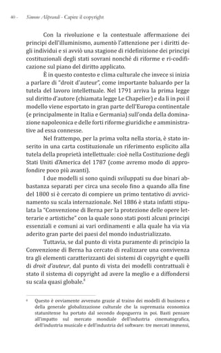 40 - Simone Aliprandi - Capire il copyright
Con la rivoluzione e la contestuale affermazione dei
principi dell’illuminismo, aumentò l’attenzione per i diritti de-
gli individui e si avviò una stagione di ridefinizione dei principi
costituzionali degli stati sovrani nonché di riforme e ri-codifi-
cazione sul piano del diritto applicato.
È in questo contesto e clima culturale che invece si inizia
a parlare di “droit d’auteur”, come importante baluardo per la
tutela del lavoro intellettuale. Nel 1791 arriva la prima legge
sul diritto d’autore (chiamata legge Le Chapelier) e da lì in poi il
modello viene esportato in gran parte dell’Europa continentale
(e principalmente in Italia e Germania) sull’onda della domina-
zione napoleonica e delle forti riforme giuridiche e amministra-
tive ad essa connesse.
Nel frattempo, per la prima volta nella storia, è stato in-
serito in una carta costituzionale un riferimento esplicito alla
tutela della proprietà intellettuale: cioè nella Costituzione degli
Stati Uniti d’America del 1787 (come avremo modo di appro-
fondire poco più avanti).
I due modelli si sono quindi sviluppati su due binari ab-
bastanza separati per circa una secolo fino a quando alla fine
del 1800 si è cercato di compiere un primo tentativo di avvici-
namento su scala internazionale. Nel 1886 è stata infatti stipu-
lata la “Convenzione di Berna per la protezione delle opere let-
terarie e artistiche” con la quale sono stati posti alcuni principi
essenziali e comuni ai vari ordinamenti e alla quale ha via via
aderito gran parte dei paesi del mondo industrializzato.
Tuttavia, se dal punto di vista puramente di principio la
Convenzione di Berna ha cercato di realizzare una convivenza
tra gli elementi caratterizzanti dei sistemi di copyright e quelli
di droit d’auteur, dal punto di vista dei modelli contrattuali è
stato il sistema di copyright ad avere la meglio e a diffondersi
su scala quasi globale.8
8 Questo è ovviamente avvenuto grazie al traino dei modelli di business e
della generale globalizzazione culturale che la supremazia economica
statunitense ha portato dal secondo dopoguerra in poi. Basti pensare
all’impatto sul mercato mondiale dell’industria cinematografica,
dell’industria musicale e dell’industria del software: tre mercati immensi,
 