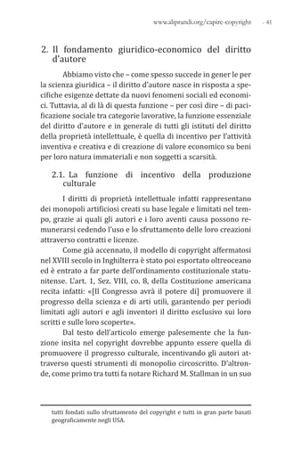 - 41www.aliprandi.org/capire-copyright
2. Il fondamento giuridico-economico del diritto
d’autore
Abbiamo visto che – come spesso succede in gener le per
la scienza giuridica – il diritto d’autore nasce in risposta a spe-
cifiche esigenze dettate da nuovi fenomeni sociali ed economi-
ci. Tuttavia, al di là di questa funzione – per così dire – di paci-
ficazione sociale tra categorie lavorative, la funzione essenziale
del diritto d’autore e in generale di tutti gli istituti del diritto
della proprietà intellettuale, è quella di incentivo per l’attività
inventiva e creativa e di creazione di valore economico su beni
per loro natura immateriali e non soggetti a scarsità.
2.1. La funzione di incentivo della produzione
culturale
I diritti di proprietà intellettuale infatti rappresentano
dei monopoli artificiosi creati su base legale e limitati nel tem-
po, grazie ai quali gli autori e i loro aventi causa possono re-
munerarsi cedendo l’uso e lo sfruttamento delle loro creazioni
attraverso contratti e licenze.
Come già accennato, il modello di copyright affermatosi
nel XVIII secolo in Inghilterra è stato poi esportato oltreoceano
ed è entrato a far parte dell’ordinamento costituzionale statu-
nitense. L’art. 1, Sez. VIII, co. 8, della Costituzione americana
recita infatti: «[Il Congresso avrà il potere di] promuovere il
progresso della scienza e di arti utili, garantendo per periodi
limitati agli autori e agli inventori il diritto esclusivo sui loro
scritti e sulle loro scoperte».
Dal testo dell’articolo emerge palesemente che la fun-
zione insita nel copyright dovrebbe appunto essere quella di
promuovere il progresso culturale, incentivando gli autori at-
traverso questi strumenti di monopolio circoscritto. D’altron-
de, come primo tra tutti fa notare Richard M. Stallman in un suo
tutti fondati sullo sfruttamento del copyright e tutti in gran parte basati
geograficamente negli USA.
 
