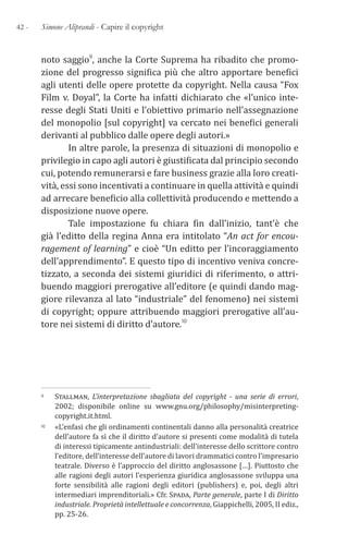 42 - Simone Aliprandi - Capire il copyright
noto saggio9, anche la Corte Suprema ha ribadito che promo-
zione del progresso significa più che altro apportare benefici
agli utenti delle opere protette da copyright. Nella causa “Fox
Film v. Doyal”, la Corte ha infatti dichiarato che «l’unico inte-
resse degli Stati Uniti e l’obiettivo primario nell’assegnazione
del monopolio [sul copyright] va cercato nei benefici generali
derivanti al pubblico dalle opere degli autori.»
In altre parole, la presenza di situazioni di monopolio e
privilegio in capo agli autori è giustificata dal principio secondo
cui, potendo remunerarsi e fare business grazie alla loro creati-
vità, essi sono incentivati a continuare in quella attività e quindi
ad arrecare beneficio alla collettività producendo e mettendo a
disposizione nuove opere.
Tale impostazione fu chiara fin dall’inizio, tant’è che
già l’editto della regina Anna era intitolato “An act for encou-
ragement of learning” e cioè “Un editto per l’incoraggiamento
dell’apprendimento”. E questo tipo di incentivo veniva concre-
tizzato, a seconda dei sistemi giuridici di riferimento, o attri-
buendo maggiori prerogative all’editore (e quindi dando mag-
giore rilevanza al lato “industriale” del fenomeno) nei sistemi
di copyright; oppure attribuendo maggiori prerogative all’au-
tore nei sistemi di diritto d’autore.10
9 Stallman, L’interpretazione sbagliata del copyright - una serie di errori,
2002; disponibile online su www.gnu.org/philosophy/misinterpreting-
copyright.it.html.
10 «L’enfasi che gli ordinamenti continentali danno alla personalità creatrice
dell’autore fa sì che il diritto d’autore si presenti come modalità di tutela
di interessi tipicamente antindustriali: dell’interesse dello scrittore contro
l’editore, dell’interesse dell’autore di lavori drammatici contro l’impresario
teatrale. Diverso è l’approccio del diritto anglosassone […]. Piuttosto che
alle ragioni degli autori l’esperienza giuridica anglosassone sviluppa una
forte sensibilità alle ragioni degli editori (publishers) e, poi, degli altri
intermediari imprenditoriali.» Cfr. Spada, Parte generale, parte I di Diritto
industriale. Proprietà intellettuale e concorrenza, Giappichelli, 2005, II ediz.,
pp. 25-26.
 