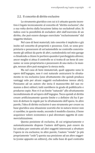 - 43www.aliprandi.org/capire-copyright
2.2. Il concetto di diritto esclusivo
Lo strumento giuridico con cui si è attuato questo incen-
tivo è legato tecnicamente al concetto di “diritto esclusivo”, che
a sua volta deriva dalla locuzione latina ius excludendi alios. Si
indica così la possibilità di escludere altri dall’esercizio di un
diritto, che può essere dunque esercitato “esclusivamente” dal
soggetto titolare.
Nel caso di beni materiali, tale concetto è implicito e già
insito nel concetto di proprietà e possesso. Cioè, se sono pro-
prietario e possessore di un’automobile ne controllo concreta-
mente gli utilizzi da parte di altri, custodendola nel mio garage
o chiudendo a chiave le portiere quando è parcheggiata altrove;
ancor meglio si attua il controllo se si tratta di un bene di con-
sumo: se sono proprietario e possessore di una mela e la man-
gio, nessun altro può mangiare la stessa mela.
Ma nel caso di beni immateriali, quali appunto sono le
opere dell’ingegno, non è così naturale assicurarsi lo sfrutta-
mento in via esclusiva (uno sfruttamento che quindi produca
vantaggi solo per alcuni soggetti escludendone invece altri).
Pensiamo ad un autore che invia il manoscritto del suo ro-
manzo a dieci editori; tutti sarebbero in grado di pubblicarlo e
produrne copie. Non vi è un limite “naturale” allo sfruttamento
incondizionato di un’opera dell’ingegno. Tocca quindi al diritto
creare artificiosamente questo limite e a definire chi ha il po-
tere di dettare le regole per lo sfruttamento dell’opera. In altre
parole, l’idea di diritto esclusivo è uno strumento per creare su
base giuridica una situazione scarsità che in natura invece non
ci sarebbe; in questo modo, secondo il modello classico, il bene
acquisisce valore economico e può diventare oggetto di com-
mercializzazione.
Questa posizione di esclusiva, di cui originariamente e
automaticamente dispone l’autore dell’opera, può essere da
lui ceduta per contratto ad altri soggetti interessati a sfruttare
l’opera in via esclusiva; in altre parole, l’autore “vende” (o più
propriamente “cede”) questa sua posizione ad un altro sogget-
to (come appunto un editore), che sulla base di quel contratto
 