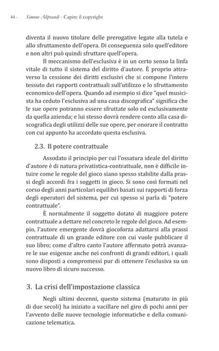 44 - Simone Aliprandi - Capire il copyright
diventa il nuovo titolare delle prerogative legate alla tutela e
allo sfruttamento dell’opera. Di conseguenza solo quell’editore
e non altri può quindi sfruttare quell’opera.
Il meccanismo dell’esclusiva è in un certo senso la linfa
vitale di tutto il sistema del diritto d’autore. È proprio attra-
verso la cessione dei diritti esclusivi che si compone l’intero
tessuto dei rapporti contrattuali sull’utilizzo e lo sfruttamento
economico dell’opera. Quando ad esempio si dice “quel musici-
sta ha ceduto l’esclusiva ad una casa discografica” significa che
le sue opere potranno essere sfruttate solo ed esclusivamente
da quella azienda; e lui stesso dovrà rendere conto alla casa di-
scografica degli utilizzi delle sue opere, per onorare il contratto
con cui appunto ha accordato questa esclusiva.
2.3. Il potere contrattuale
Assodato il principio per cui l’ossatura ideale del diritto
d’autore è di natura privatistica-contrattuale, non è difficile in-
tuire come le regole del gioco siano spesso stabilite dalla pras-
si degli accordi fra i soggetti in gioco. Si sono così formati nel
corso degli anni particolari equilibri basati sui rapporti di forza
degli operatori del sistema, per cui spesso si parla di “potere
contrattuale”.
È normalmente il soggetto dotato di maggiore potere
contrattuale a dettare nel concreto le regole del gioco. Ad esem-
pio, l’autore emergente dovrà giocoforza adattarsi alla prassi
contrattuale di un grande editore con cui vuole pubblicare il
suo libro; come d’altro canto l’autore affermato potrà avanza-
re le sue esigenze anche nei confronti di grandi editori, i quali
sono disposti a compromessi pur di ottenere l’esclusiva su un
nuovo libro di sicuro successo.
3. La crisi dell’impostazione classica
Negli ultimi decenni, questo sistema (maturato in più
di due secoli) ha iniziato a vacillare nel giro di pochi anni per
l’avvento delle nuove tecnologie informatiche e della comuni-
cazione telematica.
 