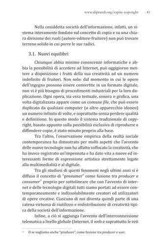 - 45www.aliprandi.org/capire-copyright
Nella cosiddetta società dell’informazione, infatti, un si-
stema interamente fondato sul concetto di copia e su una chia-
ra divisione dei ruoli (autore-editore-fruitore) non può trovare
terreno solido in cui porre le sue radici.
3.1. Nuovi equilibri
Chiunque abbia minime conoscenze informatiche e ab-
bia la possibilità di accedere ad Internet, può oggigiorno met-
tere a disposizione i frutti della sua creatività ad un numero
indefinito di fruitori. Non solo: dal momento in cui le opere
dell’ingegno possono essere convertite in un formato digitale,
non vi è più bisogno di procedimenti industriali per la loro du-
plicazione. Ogni opera, sia essa testuale, sonora o grafica, una
volta digitalizzata appare come un comune file, che può essere
duplicato da qualsiasi computer (o altro apparecchio idoneo)
un numero infinito di volte, e soprattutto senza perdere qualità
e definizione. In questo modo il sistema tradizionale di copy-
right, basato appunto sulla possibilità esclusiva di riprodurre e
diffondere copie, è stato minato proprio alla base.
Tra l’altro, l’osservazione empirica della realtà sociale
contemporanea ha dimostrato per molti aspetti che l’avvento
delle nuove tecnologie non ha affatto soffocato la creatività, che
ha invece registrato un’impennata e ha dato vita a nuove ed in-
teressanti forme di espressione artistica strettamente legate
alla multimedialità e al digitale.
Tra gli studiosi di questi fenomeni negli ultimi anni si è
diffuso il concetto di “prosumer” come fusione tra producer e
consumer11 proprio per sottolineare che con l’avvento di inter-
net e delle tecnologie digitali tutti siamo portati ad essere con-
temporaneamente e indissolubilmente creatori ed utilizzatori
di opere creative. Ciascuno di noi diventa quindi parte di una
catena virtuosa di riutilizzo e redistribuzione di creatività tipi-
ca della società dell’informazione.
Infine, a ciò si aggiunga l’avvento dell’interconnessione
telematica a livello globale (Internet, il web e soprattutto le reti
11 O se vogliamo anche “produser”, come fusione tra producer e user.
 