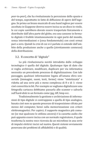 46 - Simone Aliprandi - Capire il copyright
peer-to-peer), che ha rivoluzionato la percezione dello spazio e
del tempo, soprattutto in fatto di diffusione di opere dell’inge-
gno. Se prima un brano musicale di una band inglese per essere
ascoltata in Giappone doveva essere incisa su un disco in vinile,
le cui copie sarebbero dovute essere trasportate fisicamente e
distribuite dall’altra parte del globo, ora una canzone in forma-
to digitale è fruibile istantaneamente in ogni parte del mondo,
senza intermediazioni e (cosa fondamentale) con costi ormai
pari a zero. Quindi la crisi di cui si è parlato si estende dall’am-
bito della produzione anche a quello (strettamente connesso)
della distribuzione.
3.2. Il concetto di “digitale”
La più rivoluzionaria novità introdotta dallo sviluppo
tecnologico è quella del digitale. Qualunque tipo di dato che
si voglia archiviare, modificare, duplicare per via informatica
necessita un precedente processo di digitalizzazione. Con tale
passaggio, qualsiasi informazione legata all’umana sfera sen-
soriale (immagini, suoni, testi, forme) viene “sintetizzata” e
ridotta ad una serie più o meno complessa di 0 e di 1: viene
cioè convertita in bit. Per esempio se vogliamo digitalizzare una
fotografia cartacea dobbiamo passarla allo scanner e salvarla
sull’hard-disk in un formato come jpg, tiff, bmp ecc.
Tradizionalmente la gestione e archiviazione di informa-
zioni di tipo digitale si contrappone a quella di tipo analogico,
basata cioè non su questo processo di trasposizione cifrata per
mezzo del computer, bensì sulla memorizzazione con criteri
elettromagnetici. Per capirci, il supporto magnetico più comu-
ne (se mai qualcuno lo utilizza ancora) è la cassetta audio che
può appunto essere incisa con un normale registratore, il quale
trasforma la nostra voce ricevuta da un microfono in una serie
di impulsi elettrici incisi sul nastro. Questi sistemi ovviamente
ponevano dei problemi di affidabilità e di qualità.
 