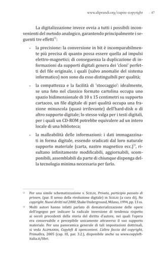 - 47www.aliprandi.org/capire-copyright
La digitalizzazione invece ovvia a tutti i possibili incon-
venienti del metodo analogico, garantendo principalmente i se-
guenti tre effetti12:
• la precisione: la conversione in bit è incomparabilmen-
te più precisa di quanto possa essere quella ad impulsi
elettro-magnetici; di conseguenza la duplicazione di in-
formazioni da supporti digitali genera dei ’cloni’ perfet-
ti del file originale, i quali (salvo anomalie del sistema
informatico) non sono da esso distinguibili per qualità;
• la compattezza e la facilità di ’stoccaggio’: idealmente,
se una foto nel classico formato cartolina occupa uno
spazio bidimensionale di 10 x 15 centimetri su supporto
cartaceo, un file digitale di pari qualità occupa una fra-
zione minuscola (quasi irrilevante) dell’hard-disk o di
altro supporto digitale; lo stesso valga per i testi digitali,
per i quali un CD-ROM potrebbe equivalere ad un intero
locale di una biblioteca;
• la malleabilità delle informazioni: i dati immagazzina-
ti in forma digitale, essendo sradicati dal loro naturale
supporto materiale (carta, nastro magnetico ecc.)13, ri-
sultano infinitamente modificabili, aggiornabili, scom-
ponibili, assemblabili da parte di chiunque disponga del-
la tecnologia minima necessaria per farlo.
12 Per una simile schematizzazione v. Scelsi, Privato, participio passato di
privare, (par. Il senso della rivoluzione digitale) in Scelsi (a cura di), No
copyright. Nuovi diritti nel 2000, Shake Underground, Milano, 1994, pp. 13 ss.
13 Molti autori hanno infatti parlato di dematerializzazione delle opere
dell’ingegno per indicare la radicale inversione di tendenza rispetto
ai secoli precedenti della storia del diritto d’autore, nei quali l’opera
era conservabile e percepibile unicamente attraverso il suo supporto
materiale. Per una panoramica generale di tali impostazioni dottrinali,
si veda Aliprandi, Copyleft & opencontent. L’altra faccia del copyright,
PrimaOra, 2005 (cap. III, par. 3.2.), disponibile anche su www.copyleft-
italia.it/libri.
 