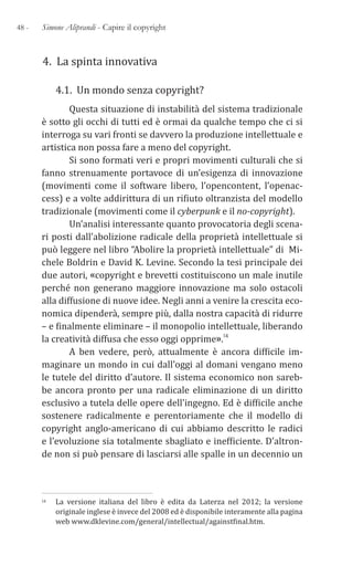 48 - Simone Aliprandi - Capire il copyright
4. La spinta innovativa
4.1. Un mondo senza copyright?
Questa situazione di instabilità del sistema tradizionale
è sotto gli occhi di tutti ed è ormai da qualche tempo che ci si
interroga su vari fronti se davvero la produzione intellettuale e
artistica non possa fare a meno del copyright.
Si sono formati veri e propri movimenti culturali che si
fanno strenuamente portavoce di un’esigenza di innovazione
(movimenti come il software libero, l’opencontent, l’openac-
cess) e a volte addirittura di un rifiuto oltranzista del modello
tradizionale (movimenti come il cyberpunk e il no-copyright).
Un’analisi interessante quanto provocatoria degli scena-
ri posti dall’abolizione radicale della proprietà intellettuale si
può leggere nel libro “Abolire la proprietà intellettuale” di Mi-
chele Boldrin e David K. Levine. Secondo la tesi principale dei
due autori, «copyright e brevetti costituiscono un male inutile
perché non generano maggiore innovazione ma solo ostacoli
alla diffusione di nuove idee. Negli anni a venire la crescita eco-
nomica dipenderà, sempre più, dalla nostra capacità di ridurre
– e finalmente eliminare – il monopolio intellettuale, liberando
la creatività diffusa che esso oggi opprime».14
A ben vedere, però, attualmente è ancora difficile im-
maginare un mondo in cui dall’oggi al domani vengano meno
le tutele del diritto d’autore. Il sistema economico non sareb-
be ancora pronto per una radicale eliminazione di un diritto
esclusivo a tutela delle opere dell’ingegno. Ed è difficile anche
sostenere radicalmente e perentoriamente che il modello di
copyright anglo-americano di cui abbiamo descritto le radici
e l’evoluzione sia totalmente sbagliato e inefficiente. D’altron-
de non si può pensare di lasciarsi alle spalle in un decennio un
14 La versione italiana del libro è edita da Laterza nel 2012; la versione
originale inglese è invece del 2008 ed è disponibile interamente alla pagina
web www.dklevine.com/general/intellectual/againstfinal.htm.
 