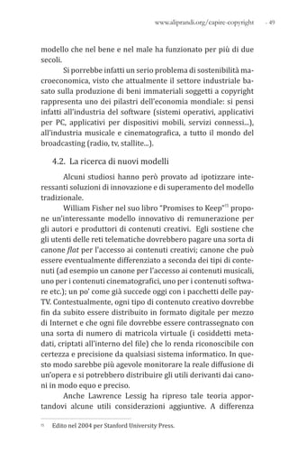 - 49www.aliprandi.org/capire-copyright
modello che nel bene e nel male ha funzionato per più di due
secoli.
Si porrebbe infatti un serio problema di sostenibilità ma-
croeconomica, visto che attualmente il settore industriale ba-
sato sulla produzione di beni immateriali soggetti a copyright
rappresenta uno dei pilastri dell’economia mondiale: si pensi
infatti all’industria del software (sistemi operativi, applicativi
per PC, applicativi per dispositivi mobili, servizi connessi...),
all’industria musicale e cinematografica, a tutto il mondo del
broadcasting (radio, tv, stallite...).
4.2. La ricerca di nuovi modelli
Alcuni studiosi hanno però provato ad ipotizzare inte-
ressanti soluzioni di innovazione e di superamento del modello
tradizionale.
William Fisher nel suo libro “Promises to Keep”15 propo-
ne un’interessante modello innovativo di remunerazione per
gli autori e produttori di contenuti creativi. Egli sostiene che
gli utenti delle reti telematiche dovrebbero pagare una sorta di
canone flat per l’accesso ai contenuti creativi; canone che può
essere eventualmente differenziato a seconda dei tipi di conte-
nuti (ad esempio un canone per l’accesso ai contenuti musicali,
uno per i contenuti cinematografici, uno per i contenuti softwa-
re etc.); un po’ come già succede oggi con i pacchetti delle pay-
TV. Contestualmente, ogni tipo di contenuto creativo dovrebbe
fin da subito essere distribuito in formato digitale per mezzo
di Internet e che ogni file dovrebbe essere contrassegnato con
una sorta di numero di matricola virtuale (i cosiddetti meta-
dati, criptati all’interno del file) che lo renda riconoscibile con
certezza e precisione da qualsiasi sistema informatico. In que-
sto modo sarebbe più agevole monitorare la reale diffusione di
un’opera e si potrebbero distribuire gli utili derivanti dai cano-
ni in modo equo e preciso.
Anche Lawrence Lessig ha ripreso tale teoria appor-
tandovi alcune utili considerazioni aggiuntive. A differenza
15 Edito nel 2004 per Stanford University Press.
 