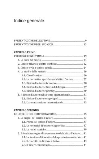 Indice generale
PRESENTAZIONE DELL’AUTORE................................................................9
PRESENTAZIONE DEGLI SPONSOR .......................................................13
CAPITOLO PRIMO
PREMESSE CONCETTUALI ........................................................................19
1. Le fonti del diritto .............................................................................21
2. Diritto privato e diritto pubblico.................................................22
3. Diritto civile e diritto penale.........................................................24
4. Lo studio della materia....................................................................26
4.1. Classificazioni...........................................................................26
4.2. La normativa specifica sul diritto d’autore..................27
4.3. Diritto d’autore e brevetto ..................................................28
4.4. Diritto d’autore e tutela del design..................................29
4.5. Diritto d’autore e privacy.....................................................30
5. Il diritto d’autore nel sistema internazionale........................31
5.1. Diritto d’autore o copyright?..............................................31
5.2. L’armonizzazione internazionale.....................................33
CAPITOLO SECONDO
LE LOGICHE DEL DIRITTO D’AUTORE..................................................35
1. Le origini del diritto d’autore .......................................................37
1.1. Prima del diritto d’autore....................................................37
1.2. La necessità di una tutela giuridica.................................37
1.3. Le radici storiche.....................................................................39
2. Il fondamento giuridico-economico del diritto d’autore......41
2.1. La funzione di incentivo della produzione culturale....41
2.2. Il concetto di diritto esclusivo ...........................................43
2.3. Il potere contrattuale.............................................................44
 
