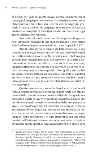 50 - Simone Aliprandi - Capire il copyright
di Fisher, che vede in questo nuovo sistema un’alternativa al
copyright, Lessig è più propenso ad una coesistenza e un com-
pletamento reciproco fra i due sistemi, con passaggi più gra-
duali. Si tratta davvero di un’ipotesi interessante che suscita
fascino e interrogativi di vario tipo, ma che non ha visto ad oggi
alcuna applicazione concreta.
Una delle soluzioni innovative più lungimiranti apparse
negli ultimi anni proviene da uno studioso italiano, il prof. Marco
Ricolfi, ed è emblematicamente indicata come “copyright 2.0”.16
Ricolfi, sulla scorta di quanto già fatto notare da Lessig
in molte sue opere, fa leva su uno dei meccanismi fondamentali
del diritto d’autore, ovvero quello per cui le opere dell’ingegno
che abbiano i requisiti minimi di tutela previsti dal diritto d’au-
tore risultino tutelate per effetto di una sorta di automatismo,
indipendentemente che l’autore o il detentore dei diritti le di-
chiari espressamente sotto copyright. Ciò significa che qualsi-
asi opera creativa sottostà ad una tutela completa e standard
anche se in realtà il suo creatore e detentore dei diritti non è
interessato ad avere una tutela così totale (il famoso “tutti i di-
ritti riservati”).
Questo meccanismo, secondo Ricolfi e altre autorevoli
firme, è ormai anacronistico e scollegato dalla realtà dell’attuale
mondo della comunicazione e creatività digitale. Dunque la sua
proposta è quella di invertire questo meccanismo: l’autore che
desidera una tutela completa come nel modello attualmente in
vigore (ovvero il “copyright 1.0”) dovrà farne espressa richiesta
ad apposito ufficio, il quale gli concederà una tutela di un las-
so di tempo definito, eventualmente rinnovabile ma comunque
limitato (come ad esempio i 14 anni rinnovabili una sola volta
previsti nell’originario sistema statunitense); mentre l’autore
che non ha questa specifica esigenza non dovrà fare nulla e avrà
16 Questa proposta è stata per la prima volta estrinsecata in un paper
presentato nel 2008 per la prima conferenza del network sul pubblico
dominio digitale “Communia” ed è successivamente stata ripresa e
approfondita dall’autore nel paper presentato in occasione del “12th EIPIN
Congress 2011” dedicato al tema “Constructing European IP: Achievements
and new Perspectives” e tenutosi a Strasburgo nel febbraio 2011.
 
