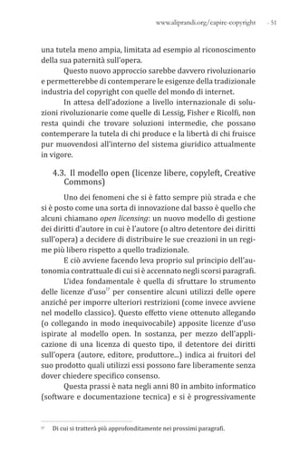 - 51www.aliprandi.org/capire-copyright
una tutela meno ampia, limitata ad esempio al riconoscimento
della sua paternità sull’opera.
Questo nuovo approccio sarebbe davvero rivoluzionario
e permetterebbe di contemperare le esigenze della tradizionale
industria del copyright con quelle del mondo di internet.
In attesa dell’adozione a livello internazionale di solu-
zioni rivoluzionarie come quelle di Lessig, Fisher e Ricolfi, non
resta quindi che trovare soluzioni intermedie, che possano
contemperare la tutela di chi produce e la libertà di chi fruisce
pur muovendosi all’interno del sistema giuridico attualmente
in vigore.
4.3. Il modello open (licenze libere, copyleft, Creative
Commons)
Uno dei fenomeni che si è fatto sempre più strada e che
si è posto come una sorta di innovazione dal basso è quello che
alcuni chiamano open licensing: un nuovo modello di gestione
dei diritti d’autore in cui è l’autore (o altro detentore dei diritti
sull’opera) a decidere di distribuire le sue creazioni in un regi-
me più libero rispetto a quello tradizionale.
E ciò avviene facendo leva proprio sul principio dell’au-
tonomia contrattuale di cui si è accennato negli scorsi paragrafi.
L’idea fondamentale è quella di sfruttare lo strumento
delle licenze d’uso17 per consentire alcuni utilizzi delle opere
anziché per imporre ulteriori restrizioni (come invece avviene
nel modello classico). Questo effetto viene ottenuto allegando
(o collegando in modo inequivocabile) apposite licenze d’uso
ispirate al modello open. In sostanza, per mezzo dell’appli-
cazione di una licenza di questo tipo, il detentore dei diritti
sull’opera (autore, editore, produttore...) indica ai fruitori del
suo prodotto quali utilizzi essi possono fare liberamente senza
dover chiedere specifico consenso.
Questa prassi è nata negli anni 80 in ambito informatico
(software e documentazione tecnica) e si è progressivamente
17 Di cui si tratterà più approfonditamente nei prossimi paragrafi.
 