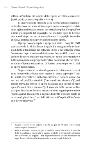 52 - Simone Aliprandi - Capire il copyright
diffusa all’ambito più ampio delle opere artistico-espressive
(testi, grafica, cinematografia, musica).
Si inverte così la funzione delle licenze d’uso: se nel mo-
dello classico esse sono utilizzate per imporre maggiori restri-
zioni agli utenti o quantomeno per articolare più nello specifico
i limiti già imposti dal copyright, nel modello open le licenze
cercano di riaprire ciò che normalmente il copyright terrebbe
chiuso, autorizzando a priori alcuni usi dell’opera.
Il progetto capostipite e apripista è stato il Progetto GNU
capitanato da R. M. Stallman, il quale ha inaugurato lo svilup-
po di tutto il fenomeno del software libero e del software Open
Source con la promozione della famosa licenza GPL; mentre in
ambito di opere artistico-espressive, un ruolo determinante è
tuttora ricoperto dal progetto Creative Commons, che ha diffu-
so un intelligente meccanismo di licenze pensato per tutti i tipi
di opere dell’ingegno.
Se pensiamo ad una ideale gamma in cui in un estremo ci
sono le opere distribuite in un regime di pieno copyright (“tut-
ti i diritti riservati”) e nell’altro estremo ci sono le opere già
entrate nel pubblico dominio (“nessun diritto riservato”)18, nel
mezzo troviamo invece le opere rilasciate con licenze di tipo
open (“alcuni diritti riservati”). A seconda della licenza utiliz-
zata per distribuire l’opera, essa sarà in un regime più o meno
“open”, quindi idealmente il regime di diritto d’autore scelto si
avvicinerà più al lato “tutti i diritti riservati” o più al lato “nes-
sun diritto riservato”.19
18 Ovvero le opere il cui autore è morto da più di 70 anni e che ormai
appartengono all’umanità.
19 Nello schema qui presentato, per il modello “open” si è scelto il simbolo
della C cerchiata e rovesciata in quanto simbolo generalmente utilizzato
per il concetto di “copyleft”. Per approfondimenti su tale definizione si
legga il materiale introduttivo presente su www.copyleft-italia.it.
 