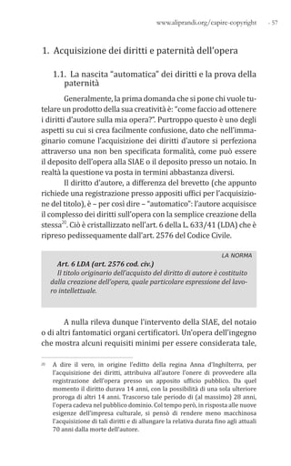- 57www.aliprandi.org/capire-copyright
1. Acquisizione dei diritti e paternità dell’opera
1.1. La nascita “automatica” dei diritti e la prova della
paternità
Generalmente, la prima domanda che si pone chi vuole tu-
telare un prodotto della sua creatività è: “come faccio ad ottenere
i diritti d’autore sulla mia opera?”. Purtroppo questo è uno degli
aspetti su cui si crea facilmente confusione, dato che nell’imma-
ginario comune l’acquisizione dei diritti d’autore si perfeziona
attraverso una non ben specificata formalità, come può essere
il deposito dell’opera alla SIAE o il deposito presso un notaio. In
realtà la questione va posta in termini abbastanza diversi.
Il diritto d’autore, a differenza del brevetto (che appunto
richiede una registrazione presso appositi uffici per l’acquisizio-
ne del titolo), è – per così dire – “automatico”: l’autore acquisisce
il complesso dei diritti sull’opera con la semplice creazione della
stessa20. Ciò è cristallizzato nell’art. 6 della L. 633/41 (LDA) che è
ripreso pedissequamente dall’art. 2576 del Codice Civile.
LA NORMA
Art. 6 LDA (art. 2576 cod. civ.)
Il titolo originario dell’acquisto del diritto di autore è costituito
dalla creazione dell’opera, quale particolare espressione del lavo-
ro intellettuale.
A nulla rileva dunque l’intervento della SIAE, del notaio
o di altri fantomatici organi certificatori. Un’opera dell’ingegno
che mostra alcuni requisiti minimi per essere considerata tale,
20 A dire il vero, in origine l’editto della regina Anna d’Inghilterra, per
l’acquisizione dei diritti, attribuiva all’autore l’onere di provvedere alla
registrazione dell’opera presso un apposito ufficio pubblico. Da quel
momento il diritto durava 14 anni, con la possibilità di una sola ulteriore
proroga di altri 14 anni. Trascorso tale periodo di (al massimo) 28 anni,
l’opera cadeva nel pubblico dominio. Col tempo però, in risposta alle nuove
esigenze dell’impresa culturale, si pensò di rendere meno macchinosa
l’acquisizione di tali diritti e di allungare la relativa durata fino agli attuali
70 anni dalla morte dell’autore.
 