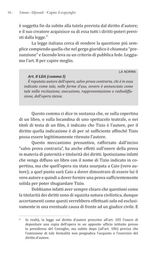58 - Simone Aliprandi - Capire il copyright
è soggetta fin da subito alla tutela prevista dal diritto d’autore;
e il suo creatore acquisisce su di essa tutti i diritti-poteri previ-
sti dalla legge.21
La legge italiana cerca di rendere la questione più sem-
plice compiendo quella che nel gergo giuridico è chiamata “pre-
sunzione” e facendo leva su un criterio di pubblica fede. Leggia-
mo l’art. 8 per capire meglio.
LA NORMA
Art. 8 LDA (comma I)
È reputato autore dell’opera, salvo prova contraria, chi è in essa
indicato come tale, nelle forme d’uso, ovvero è annunciato come
tale nella recitazione, esecuzione, rappresentazione o radiodiffu-
sione, dell’opera stessa.
Questo comma ci dice in sostanza che, se sulla copertina
di un libro, o sulla locandina di uno spettacolo teatrale, o nei
titoli di testa di un film, è indicato che Tizio è l’autore, per il
diritto quella indicazione è di per sé sufficiente affinché Tizio
possa essere legittimamente ritenuto l’autore.
Questo meccanismo presuntivo, rafforzato dall’inciso
“salvo prova contraria”, ha anche effetti sull’onere della prova
in materia di paternità e titolarità dei diritti. Ipotizziamo infatti
che venga diffuso un libro con il nome di Tizio indicato in co-
pertina, ma che quell’opera sia stata usurpata a Caio (vero au-
tore); a quel punto sarà Caio a dover dimostrare di essere lui il
vero autore e quindi a dover fornire una prova sufficientemente
solida per poter sbugiardare Tizio.
Dobbiamo infatti aver sempre chiaro che questioni come
la titolarità dei diritti sono di squisita natura civilistica, dunque
accertamenti come questi verrebbero effettuati solo ed esclusi-
vamente in una eventuale causa di fronte ad un giudice civile. E
21 In realtà, la legge sul diritto d’autore prescrive all’art. 105 l’onere di
depositare una copia dell’opera in un apposito ufficio istituito presso
la presidenza del Consiglio; ma subito dopo (all’art. 106) precisa che
l’omissione di tale formalità non pregiudica l’acquisto e l’esercizio del
diritto d’autore.
 