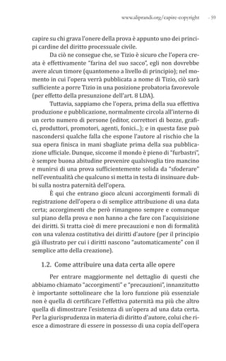 - 59www.aliprandi.org/capire-copyright
capire su chi grava l’onere della prova è appunto uno dei princi-
pi cardine del diritto processuale civile.
Da ciò ne consegue che, se Tizio è sicuro che l’opera cre-
ata è effettivamente “farina del suo sacco”, egli non dovrebbe
avere alcun timore (quantomeno a livello di principio); nel mo-
mento in cui l’opera verrà pubblicata a nome di Tizio, ciò sarà
sufficiente a porre Tizio in una posizione probatoria favorevole
(per effetto della presunzione dell’art. 8 LDA).
Tuttavia, sappiamo che l’opera, prima della sua effettiva
produzione e pubblicazione, normalmente circola all’interno di
un certo numero di persone (editor, correttori di bozze, grafi-
ci, produttori, promotori, agenti, fonici...); e in questa fase può
nascondersi qualche falla che espone l’autore al rischio che la
sua opera finisca in mani sbagliate prima della sua pubblica-
zione ufficiale. Dunque, siccome il mondo è pieno di “furbastri”,
è sempre buona abitudine prevenire qualsivoglia tiro mancino
e munirsi di una prova sufficientemente solida da “sfoderare”
nell’eventualità che qualcuno si metta in testa di insinuare dub-
bi sulla nostra paternità dell’opera.
È qui che entrano gioco alcuni accorgimenti formali di
registrazione dell’opera o di semplice attribuzione di una data
certa; accorgimenti che però rimangono sempre e comunque
sul piano della prova e non hanno a che fare con l’acquisizione
dei diritti. Si tratta cioè di mere precauzioni e non di formalità
con una valenza costitutiva dei diritti d’autore (per il principio
già illustrato per cui i diritti nascono “automaticamente” con il
semplice atto della creazione).
1.2. Come attribuire una data certa alle opere
Per entrare maggiormente nel dettaglio di questi che
abbiamo chiamato “accorgimenti” e “precauzioni”, innanzitutto
è importante sottolineare che la loro funzione più essenziale
non è quella di certificare l’effettiva paternità ma più che altro
quella di dimostrare l’esistenza di un’opera ad una data certa.
Per la giurisprudenza in materia di diritto d’autore, colui che ri-
esce a dimostrare di essere in possesso di una copia dell’opera
 