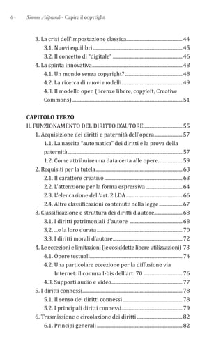 6 - Simone Aliprandi - Capire il copyright
3. La crisi dell’impostazione classica..............................................44
3.1. Nuovi equilibri .........................................................................45
3.2. Il concetto di “digitale” .........................................................46
4. La spinta innovativa..........................................................................48
4.1. Un mondo senza copyright?...............................................48
4.2. La ricerca di nuovi modelli..................................................49
4.3. Il modello open (licenze libere, copyleft, Creative
Commons) ..........................................................................................51
CAPITOLO TERZO
IL FUNZIONAMENTO DEL DIRITTO D’AUTORE................................55
1. Acquisizione dei diritti e paternità dell’opera.......................57
1.1. La nascita “automatica” dei diritti e la prova della
paternità..............................................................................................57
1.2. Come attribuire una data certa alle opere....................59
2. Requisiti per la tutela.......................................................................63
2.1. Il carattere creativo................................................................63
2.2. L’attenzione per la forma espressiva..............................64
2.3. L’elencazione dell’art. 2 LDA ..............................................66
2.4. Altre classificazioni contenute nella legge...................67
3. Classificazione e struttura dei diritti d’autore.......................68
3.1. I diritti patrimoniali d’autore ...........................................68
3.2. ...e la loro durata......................................................................70
3.3. I diritti morali d’autore.........................................................72
4. Le eccezioni e limitazioni (le cosiddette libere utilizzazioni) 73
4.1. Opere testuali............................................................................74
4.2. Una particolare eccezione per la diffusione via
Internet: il comma I-bis dell’art. 70 ................................76
4.3. Supporti audio e video..........................................................77
5. I diritti connessi..................................................................................78
5.1. Il senso dei diritti connessi.................................................78
5.2. I principali diritti connessi..................................................79
6. Trasmissione e circolazione dei diritti .....................................82
6.1. Principi generali ......................................................................82
 