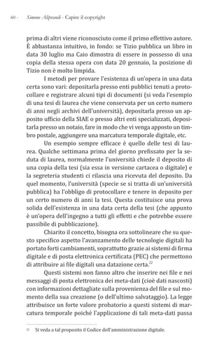 60 - Simone Aliprandi - Capire il copyright
prima di altri viene riconosciuto come il primo effettivo autore.
È abbastanza intuitivo, in fondo: se Tizio pubblica un libro in
data 30 luglio ma Caio dimostra di essere in possesso di una
copia della stessa opera con data 20 gennaio, la posizione di
Tizio non è molto limpida.
I metodi per provare l’esistenza di un’opera in una data
certa sono vari: depositarla presso enti pubblici tenuti a proto-
collare e registrare alcuni tipi di documenti (si veda l’esempio
di una tesi di laurea che viene conservata per un certo numero
di anni negli archivi dell’università), depositarla presso un ap-
posito ufficio della SIAE o presso altri enti specializzati, deposi-
tarla presso un notaio, fare in modo che vi venga apposto un tim-
bro postale, aggiungere una marcatura temporale digitale, etc.
Un esempio sempre efficace è quello delle tesi di lau-
rea. Qualche settimana prima del giorno prefissato per la se-
duta di laurea, normalmente l’università chiede il deposito di
una copia della tesi (sia essa in versione cartacea o digitale) e
la segreteria studenti ci rilascia una ricevuta del deposito. Da
quel momento, l’università (specie se si tratta di un’università
pubblica) ha l’obbligo di protocollare e tenere in deposito per
un certo numero di anni la tesi. Questa costituisce una prova
solida dell’esistenza in una data certa della tesi (che appunto
è un’opera dell’ingegno a tutti gli effetti e che potrebbe essere
passibile di pubblicazione).
Chiarito il concetto, bisogna ora sottolineare che su que-
sto specifico aspetto l’avanzamento delle tecnologie digitali ha
portato forti cambiamenti, soprattutto grazie ai sistemi di firma
digitale e di posta elettronica certificata (PEC) che permettono
di attribuire ai file digitali una datazione certa.22
Questi sistemi non fanno altro che inserire nei file e nei
messaggi di posta elettronica dei meta-dati (cioè dati nascosti)
con informazioni dettagliate sulla provenienza del file e sul mo-
mento della sua creazione (o dell’ultimo salvataggio). La legge
attribuisce un forte valore probatorio a questi sistemi di mar-
catura temporale poiché l’applicazione di tali meta-dati passa
22 Si veda a tal proposito il Codice dell’amministrazione digitale.
 