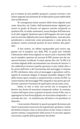 - 61www.aliprandi.org/capire-copyright
per il tramite di enti pubblici preposti a questo servizio e che
hanno appunto una funzione di certificazione (sono infatti detti
enti certificatori).
Di conseguenza basta munirsi della firma digitale (così
come descritta nel Codice dell’amministrazione digitale) per
essere in grado di firmare ed apporre marche temporali su
qualsiasi file, in totale autonomia, senza bisogno dell’interven-
to di altri soggetti. Qualsiasi opera dell’ingegno che non sia già
nata in versione digitale può essere digitalizzata, marcata tem-
poralmente e conservata come precauzione e come prova da
produrre contro eventuali pretese di terzi relative alla pater-
nità.
A ben vedere, un effetto equiparabile può essere rag-
giunto con il semplice uso della PEC, la quale non richiede
l’attivazione della firma digitale su smart-card o chiavetta USB
ma la semplice apertura di account di PEC presso uno dei nu-
merosi fornitori certificati. Si sente spesso dire che “la PEC è la
versione digitale della raccomandata con ricevuta di ritorno”, e
che addirittura fornisce qualche garanzia in più. Infatti oltre a
far prova dell’invio e del ricevimento del messaggio, il sistema
di PEC attribuisce data certa al messaggio e garantisce sull’in-
tegrità di eventuali allegati. È dunque possibile allegare il file
della nostra opera creativa e autoinviarcelo a mezzo di PEC. La
conservazione del messaggio PEC integrale è una prova già suf-
ficiente a provare l’esistenza di quell’opera ad una data certa.
Infine, in rete ci sono vari servizi che si occupano di
fornire una forma di marcatura temporale online. In sostanza
l’autore dell’opera invia ai gestori di questi servizi il file, essi vi
appongono la loro firma digitale con marcatura temporale e – a
seconda dei casi – lo restituiscono all’autore o lo prendono in
deposito.
I meccanismi illustrati in questi paragrafi diventano più
chiari se pensiamo il processo di acquisizione, gestione e tutela
del diritto d’autore come se fosse diviso in fasi. Come si nota in
questo schema, l’acquisizione della prova è in una fase appena
successiva a quella dell’acquisizione dei diritti.
 