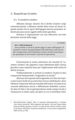 - 63www.aliprandi.org/capire-copyright1.
2. Requisiti per la tutela
2.1. Il carattere creativo
Abbiamo dunque chiarito che il diritto d’autore sorge
automaticamente e abbiamo intanto fatto cenno ad alcuni re-
quisiti minimi che le opere dell’ingegno devono possedere af-
finché possano essere oggetto della tutela giuridica.
Iniziamo il ragionamento con una riflessione sul testo
del primo articolo della legge:
LA NORMA
Art. 1 LDA (comma I)
Sono protette ai sensi di questa legge le opere dell’ingegno di
carattere creativo che appartengono alla letteratura, alla musica,
alle arti figurative, all’architettura, al teatro ed alla cinematogra-
fia, qualunque ne sia il modo o la forma di espressione.
Concentriamo la nostra attenzione sul concetto di “ca-
rattere creativo”, che appunto è stato individuato dalla scienza
giuridica come requisito base per l’applicazione della tutela di
diritto d’autore.
Tradizionalmente si articola il carattere creativo in due
componenti fondamentali: l’originalità e la novità.23
Alla base del requisito dell’originalità sta l’idea che l’ope-
ra dev’essere frutto di un particolare lavoro intellettuale e deve
riflettere l’impronta della personalità dell’autore. Si tratta di un
concetto abbastanza etereo e difficilmente definibile a priori.
Un dato di fatto è che la giurisprudenza tende sempre di più a
riconoscere la tutela anche ad opere in cui il contributo intel-
23 Nell’ordinamento inglese, oltre al requisito dell’originalità, si richiede
«che l’opera testimoni “skill, judgment and labour”, che cioè l’opera abbia
richiesto abilità, giudizio e lavoro.» Si veda Auteri, Diritto d’autore, parte
VI di Diritto industriale. Proprietà intellettuale e concorrenza, Giappichelli,
2005, II ediz., p. 498.
 