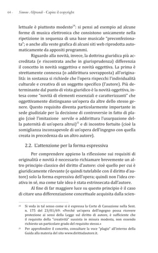 64 - Simone Aliprandi - Capire il copyright
lettuale è piuttosto modesto24: si pensi ad esempio ad alcune
forme di musica elettronica che consistono unicamente nella
ripetizione in sequenza di una base musicale “preconfeziona-
ta”; o anche alla veste grafica di alcuni siti web riprodotta auto-
maticamente da appositi programmi.
Riguardo alla novità, invece, la dottrina giuridica più ac-
creditata (e riscontrata anche in giurisprudenza) differenzia
il concetto in novità soggettiva e novità oggettiva. La prima è
strettamente connessa (o addirittura sovrapposta) all’origina-
lità: in sostanza si richiede che l’opera rispecchi l’individualità
culturale e creativa di un soggetto specifico (l’autore). Più de-
terminante dal punto di vista giuridico è la novità oggettiva, in-
tesa come “novità di elementi essenziali e caratterizzanti” che
oggettivamente distinguano un’opera da altre dello stesso ge-
nere. Questo requisito diventa particolarmente importante in
sede giudiziale per la decisione di controversie in fatto di pla-
gio (cioè l’imitazione servile o addirittura l’usurpazione del-
la paternità di un’opera altrui)25 e di incontro fortuito (cioè la
somiglianza inconsapevole di un’opera dell’ingegno con quella
creata in precedenza da un altro autore).
2.2. L’attenzione per la forma espressiva
Per comprendere appieno la riflessione sui requisiti di
originalità e novità è necessario richiamare brevemente un al-
tro principio classico del diritto d’autore: cioè quello per cui è
giuridicamente rilevante (e quindi tutelabile con il diritto d’au-
tore) solo la forma espressiva dell’opera; quindi non l’idea cre-
ativa in sé, ma come tale idea è stata estrinsecata dall’autore.
Al fine di far maggiore luce su questo principio è il caso
di citare una differenziazione concettuale acquisita dalla scien-
24 Si veda in tal senso come si è espressa la Corte di Cassazione nella Sent.
n. 175 del 23/01/69: «Perché un’opera dell’ingegno possa ricevere
protezione ai sensi della Legge sul diritto di autore, è sufficiente che
il requisito della “creatività” sussista in misura modesta, non essendo
richiesto un particolare grado del requisito stesso.»
25 Per approfondire il concetto, consultare la voce “plagio” all’interno della
Guida alla materia del sito www.dirittodautore.it.
 