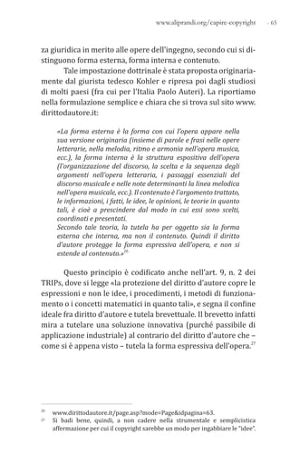 - 65www.aliprandi.org/capire-copyright
za giuridica in merito alle opere dell’ingegno, secondo cui si di-
stinguono forma esterna, forma interna e contenuto.
Tale impostazione dottrinale è stata proposta originaria-
mente dal giurista tedesco Kohler e ripresa poi dagli studiosi
di molti paesi (fra cui per l’Italia Paolo Auteri). La riportiamo
nella formulazione semplice e chiara che si trova sul sito www.
dirittodautore.it:
«La forma esterna è la forma con cui l’opera appare nella
sua versione originaria (insieme di parole e frasi nelle opere
letterarie, nella melodia, ritmo e armonia nell’opera musica,
ecc.), la forma interna è la struttura espositiva dell’opera
(l’organizzazione del discorso, la scelta e la sequenza degli
argomenti nell’opera letteraria, i passaggi essenziali del
discorso musicale e nelle note determinanti la linea melodica
nell’opera musicale, ecc.). Il contenuto è l’argomento trattato,
le informazioni, i fatti, le idee, le opinioni, le teorie in quanto
tali, è cioè a prescindere dal modo in cui essi sono scelti,
coordinati e presentati.
Secondo tale teoria, la tutela ha per oggetto sia la forma
esterna che interna, ma non il contenuto. Quindi il diritto
d’autore protegge la forma espressiva dell’opera, e non si
estende al contenuto.»26
Questo principio è codificato anche nell’art. 9, n. 2 dei
TRIPs, dove si legge «la protezione del diritto d’autore copre le
espressioni e non le idee, i procedimenti, i metodi di funziona-
mento o i concetti matematici in quanto tali», e segna il confine
ideale fra diritto d’autore e tutela brevettuale. Il brevetto infatti
mira a tutelare una soluzione innovativa (purché passibile di
applicazione industriale) al contrario del diritto d’autore che –
come si è appena visto – tutela la forma espressiva dell’opera.27
26 www.dirittodautore.it/page.asp?mode=Page&idpagina=63.
27 Si badi bene, quindi, a non cadere nella strumentale e semplicistica
affermazione per cui il copyright sarebbe un modo per ingabbiare le “idee”.
 