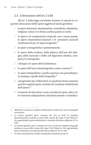 66 - Simone Aliprandi - Capire il copyright
2.3. L’elencazione dell’art. 2 LDA
All’art. 2 della legge sul diritto d’autore si riporta la se-
guente elencazione delle opere oggetto di tutela giuridica:
1 le opere letterarie, drammatiche, scientifiche, didattiche,
religiose, tanto se in forma scritta quanto se orale;
2 le opere e le composizioni musicali, con o senza parole,
le opere drammatico-musicali e le variazioni musicali
costituenti di per sé opera originale;28
3 le opere coreografiche e pantomimiche;
4 le opere della scultura, della pittura, dell’arte del dise-
gno, della incisione e delle arti figurative similari, com-
presa la scenografia;
5 i disegni e le opere dell’architettura;
6 le opere dell’arte cinematografica, muta o sonora;29
7 le opere fotografiche e quelle espresse con procedimen-
to analogo a quello della fotografia;30
8 i programmi per elaboratore, in qualsiasi forma espressi
purché originali quale risultato di creazione intellettuale
dell’autore;31
9 le banche di dati intese come raccolte di opere, dati o al-
tri elementi indipendenti sistematicamente o metodica-
28 Altrimenti si parla di semplici elaborazioni creative (si veda il paragrafo
successivo).
29 La norma specifica però: «sempre che non si tratti di semplice
documentazione protetta ai sensi delle norme del Capo V del Titolo II».
Per approfondire questa distinzione si rimanda alla lettura degli art. 87 ss.
LDA.
30 La norma specifica però: «sempre che non si tratti di semplice fotografia
protetta ai sensi delle norme del Capo V del Titolo II». Per approfondire
questa distinzione si rimanda alla lettura degli art. 87 ss. LDA.
31 Si veda a tal proposito l’analisi monografica riportata al cap. IV.
 