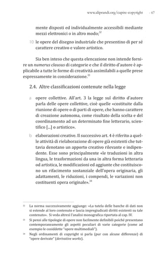 - 67www.aliprandi.org/capire-copyright
mente disposti ed individualmente accessibili mediante
mezzi elettronici o in altro modo;32
10 le opere del disegno industriale che presentino di per sé
carattere creativo e valore artistico.
Sia ben inteso che questa elencazione non intende forni-
re un numerus clausus di categorie e che il diritto d’autore è ap-
plicabile a tutte le forme di creatività assimilabili a quelle prese
espressamente in considerazione.33
2.4. Altre classificazioni contenute nella legge
a opere collettive. All’art. 3 la legge sul diritto d’autore
parla delle opere collettive, cioè quelle «costituite dalla
riunione di opere o di parti di opere, che hanno carattere
di creazione autonoma, come risultato della scelta e del
coordinamento ad un determinato fine letterario, scien-
tifico [...] o artistico».
b elaborazioni creative. Il successivo art. 4 è riferito a quel-
le attività di rielaborazione di opere già esistenti che tut-
tavia denotano un apporto creativo rilevante e indipen-
dente. Esse sono principalmente «le traduzioni in altra
lingua, le trasformazioni da una in altra forma letteraria
od artistica, le modificazioni ed aggiunte che costituisco-
no un rifacimento sostanziale dell’opera originaria, gli
adattamenti, le riduzioni, i compendi, le variazioni non
costituenti opera originale».34
32 La norma successivamente aggiunge: «La tutela delle banche di dati non
si estende al loro contenuto e lascia impregiudicati diritti esistenti su tale
contenuto». Si veda altresì l’analisi monografica riportata al cap. IV.
33 Si pensi alle tipologie di opere non facilmente definibili poiché presentano
contemporaneamente gli aspetti peculiari di varie categorie (come ad
esempio le cosiddette “opere multimediali”).
34 Negli ordinamenti di copyright si parla (pur con alcune differenze) di
“opere derivate” (derivative works).
 