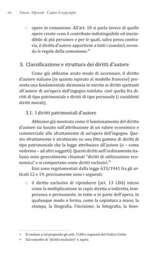 68 - Simone Aliprandi - Capire il copyright
c opere in comunione. All’art. 10 si parla invece di quelle
opere create «con il contributo indistinguibile ed inscin-
dibile di più persone» e per le quali, salvo prova contra-
ria, il diritto d’autore appartiene a tutti i coautori, secon-
do le regole della comunione.35
3. Classificazione e struttura dei diritti d’autore
Come già abbiamo avuto modo di accennare, il diritto
d’autore italiano (in quanto ispirato al modello francese) pre-
senta una fondamentale dicotomia in merito ai diritti spettanti
all’autore di un’opera dell’ingegno tutelata: cioè quella fra di-
ritti di tipo patrimoniale e diritti di tipo personale (i cosiddetti
diritti morali).
3.1. I diritti patrimoniali d’autore
Abbiamo già mostrato come il funzionamento del diritto
d’autore sia basato sull’attribuzione di un valore economico e
commerciale allo sfruttamento di un’opera dell’ingegno. Que-
sto sfruttamento è strutturato su una fitta gamma di diritti di
tipo patrimoniale che la legge attribuisce all’autore (o – come
vedremo – ad altri soggetti). Questi diritti nell’ordinamento ita-
liano sono generalmente chiamati “diritti di utilizzazione eco-
nomica” e si comportano come diritti esclusivi.36
Essi sono regolamentati dalla legge 633/1941 fra gli ar-
ticoli 12 e 19; precisamente sono i seguenti:
a il diritto esclusivo di riprodurre (art. 13 LDA) inteso
come la moltiplicazione in copie diretta o indiretta, tem-
poranea o permanente, in tutto o in parte dell’opera, in
qualunque modo o forma, come la copiatura a mano, la
stampa, la litografia, l’incisione, la fotografia, la fono-
35 Si vedano a tal proposito gli artt. 1100 e seguenti del Codice Civile.
36 Sul concetto di “diritto esclusivo” v. supra.
 