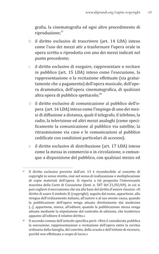 - 69www.aliprandi.org/capire-copyright
grafia, la cinematografia ed ogni altro procedimento di
riproduzione;37
b il diritto esclusivo di trascrivere (art. 14 LDA) inteso
come l’uso dei mezzi atti a trasformare l’opera orale in
opera scritta o riprodotta con uno dei mezzi indicati nel
punto precedente;
c il diritto esclusivo di eseguire, rappresentare o recitare
in pubblico (art. 15 LDA) inteso come l’esecuzione, la
rappresentazione o la recitazione effettuate (sia gratui-
tamente che a pagamento) dell’opera musicale, dell’ope-
ra drammatica, dell’opera cinematografica, di qualsiasi
altra opera di pubblico spettacolo;38
d il diritto esclusivo di comunicazione al pubblico dell’o-
pera (art. 16 LDA) inteso come l’impiego di uno dei mez-
zi di diffusione a distanza, quali il telegrafo, il telefono, la
radio, la televisione ed altri mezzi analoghi (come speci-
ficamente la comunicazione al pubblico via satellite, la
ritrasmissione via cavo e le comunicazioni al pubblico
codificate con condizioni particolari di accesso);
e il diritto esclusivo di distribuzione (art. 17 LDA) inteso
come la messa in commercio o in circolazione, o comun-
que a disposizione del pubblico, con qualsiasi mezzo ed
37 Il diritto esclusivo previsto dall’art. 13 è riconducibile al concetto di
copyright in senso stretto, cioè nel senso di realizzazione e moltiplicazione
di copie materiali dell’opera. Si riporta a tal proposito l’interessante
massima della Corte di Cassazione (Sent. n. 587 del 21/02/69), in cui si
può cogliere il meccanismo che sta alla base del diritto d’autore classico: «Il
diritto di usare il simbolo © (copyright), seguito dal nome, appartiene, alla
stregua dell’ordinamento italiano, all’autore o al suo avente causa, quando
la pubblicazione dell’opera venga attuata direttamente dai medesimi
[...]; appartiene, invece, all’editore, quando la pubblicazione stessa venga
attuata mediante la stipulazione del contratto di edizione, che trasferisce
appunto all’editore il relativo diritto.»
38 Il secondo comma dell’articolo specifica però: «Non è considerata pubblica
la esecuzione, rappresentazione o recitazione dell’opera entro la cerchia
ordinaria della famiglia, del convitto, della scuola o dell’istituto di ricovero,
purché non effettuata a scopo di lucro.»
 