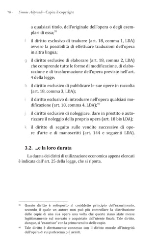 70 - Simone Aliprandi - Capire il copyright
a qualsiasi titolo, dell’originale dell’opera o degli esem-
plari di essa;39
f il diritto esclusivo di tradurre (art. 18, comma 1, LDA)
ovvero la possibilità di effettuare traduzioni dell’opera
in altra lingua;
g il diritto esclusivo di elaborare (art. 18, comma 2, LDA)
che comprende tutte le forme di modificazione, di elabo-
razione e di trasformazione dell’opera previste nell’art.
4 della legge;
h il diritto esclusivo di pubblicare le sue opere in raccolta
(art. 18, comma 3, LDA);
i il diritto esclusivo di introdurre nell’opera qualsiasi mo-
dificazione (art. 18, comma 4, LDA);40
j il diritto esclusivo di noleggiare, dare in prestito e auto-
rizzare il noleggio della propria opera (art. 18 bis LDA);
k il diritto di seguito sulle vendite successive di ope-
re d’arte e di manoscritti (art. 144 e seguenti LDA).
3.2. ...e la loro durata
La durata dei diritti di utilizzazione economica appena elencati
è indicata dall’art. 25 della legge, che si riporta.
39 Questo diritto è sottoposto al cosiddetto principio dell’esaurimento,
secondo il quale un autore non può più controllare la distribuzione
delle copie di una sua opera una volta che queste siano state messe
legittimamente sul mercato e acquistate dall’utente finale. Tale diritto,
dunque, si “esaurisce” con la prima vendita delle copie.
40 Tale diritto è direttamente connesso con il diritto morale all’integrità
dell’opera di cui parleremo più avanti.
 