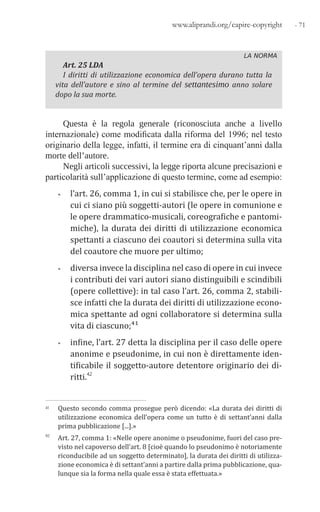 - 71www.aliprandi.org/capire-copyright
LA NORMA
Art. 25 LDA
I diritti di utilizzazione economica dell’opera durano tutta la
vita dell’autore e sino al termine del settantesimo anno solare
dopo la sua morte.
Questa è la regola generale (riconosciuta anche a livello
internazionale) come modificata dalla riforma del 1996; nel testo
originario della legge, infatti, il termine era di cinquant’anni dalla
morte dell’autore.
Negli articoli successivi, la legge riporta alcune precisazioni e
particolarità sull’applicazione di questo termine, come ad esempio:
• l’art. 26, comma 1, in cui si stabilisce che, per le opere in
cui ci siano più soggetti-autori (le opere in comunione e
le opere drammatico-musicali, coreografiche e pantomi-
miche), la durata dei diritti di utilizzazione economica
spettanti a ciascuno dei coautori si determina sulla vita
del coautore che muore per ultimo;
• diversa invece la disciplina nel caso di opere in cui invece
i contributi dei vari autori siano distinguibili e scindibili
(opere collettive): in tal caso l’art. 26, comma 2, stabili-
sce infatti che la durata dei diritti di utilizzazione econo-
mica spettante ad ogni collaboratore si determina sulla
vita di ciascuno;41
• infine, l’art. 27 detta la disciplina per il caso delle opere
anonime e pseudonime, in cui non è direttamente iden-
tificabile il soggetto-autore detentore originario dei di-
ritti.42
41 Questo secondo comma prosegue però dicendo: «La durata dei diritti di
utilizzazione economica dell’opera come un tutto è di settant’anni dalla
prima pubblicazione [...].»
42 Art. 27, comma 1: «Nelle opere anonime o pseudonime, fuori del caso pre-
visto nel capoverso dell’art. 8 [cioè quando lo pseudonimo è notoriamente
riconducibile ad un soggetto determinato], la durata dei diritti di utilizza-
zione economica è di settant’anni a partire dalla prima pubblicazione, qua-
lunque sia la forma nella quale essa è stata effettuata.»
 