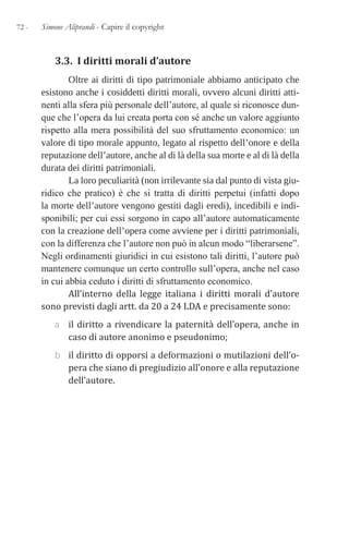 72 - Simone Aliprandi - Capire il copyright
3.3. I diritti morali d’autore
Oltre ai diritti di tipo patrimoniale abbiamo anticipato che
esistono anche i cosiddetti diritti morali, ovvero alcuni diritti atti-
nenti alla sfera più personale dell’autore, al quale si riconosce dun-
que che l’opera da lui creata porta con sé anche un valore aggiunto
rispetto alla mera possibilità del suo sfruttamento economico: un
valore di tipo morale appunto, legato al rispetto dell’onore e della
reputazione dell’autore, anche al di là della sua morte e al di là della
durata dei diritti patrimoniali.
La loro peculiarità (non irrilevante sia dal punto di vista giu-
ridico che pratico) è che si tratta di diritti perpetui (infatti dopo
la morte dell’autore vengono gestiti dagli eredi), incedibili e indi-
sponibili; per cui essi sorgono in capo all’autore automaticamente
con la creazione dell’opera come avviene per i diritti patrimoniali,
con la differenza che l’autore non può in alcun modo “liberarsene”.
Negli ordinamenti giuridici in cui esistono tali diritti, l’autore può
mantenere comunque un certo controllo sull’opera, anche nel caso
in cui abbia ceduto i diritti di sfruttamento economico.
All’interno della legge italiana i diritti morali d’autore
sono previsti dagli artt. da 20 a 24 LDA e precisamente sono:
a il diritto a rivendicare la paternità dell’opera, anche in
caso di autore anonimo e pseudonimo;
b il diritto di opporsi a deformazioni o mutilazioni dell’o-
pera che siano di pregiudizio all’onore e alla reputazione
dell’autore.
 