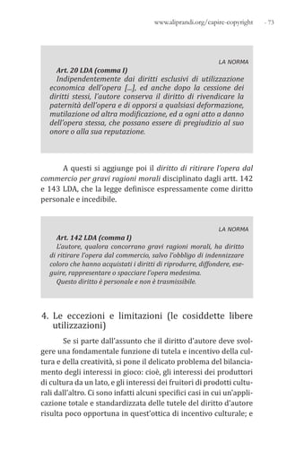 - 73www.aliprandi.org/capire-copyright
LA NORMA
Art. 20 LDA (comma I)
Indipendentemente dai diritti esclusivi di utilizzazione
economica dell’opera [...], ed anche dopo la cessione dei
diritti stessi, l’autore conserva il diritto di rivendicare la
paternità dell’opera e di opporsi a qualsiasi deformazione,
mutilazione od altra modificazione, ed a ogni atto a danno
dell’opera stessa, che possano essere di pregiudizio al suo
onore o alla sua reputazione.
A questi si aggiunge poi il diritto di ritirare l’opera dal
commercio per gravi ragioni morali disciplinato dagli artt. 142
e 143 LDA, che la legge definisce espressamente come diritto
personale e incedibile.
LA NORMA
Art. 142 LDA (comma I)
L’autore, qualora concorrano gravi ragioni morali, ha diritto
di ritirare l’opera dal commercio, salvo l’obbligo di indennizzare
coloro che hanno acquistati i diritti di riprodurre, diffondere, ese-
guire, rappresentare o spacciare l’opera medesima.
Questo diritto è personale e non è trasmissibile.
4. Le eccezioni e limitazioni (le cosiddette libere
utilizzazioni)
Se si parte dall’assunto che il diritto d’autore deve svol-
gere una fondamentale funzione di tutela e incentivo della cul-
tura e della creatività, si pone il delicato problema del bilancia-
mento degli interessi in gioco: cioè, gli interessi dei produttori
di cultura da un lato, e gli interessi dei fruitori di prodotti cultu-
rali dall’altro. Ci sono infatti alcuni specifici casi in cui un’appli-
cazione totale e standardizzata delle tutele del diritto d’autore
risulta poco opportuna in quest’ottica di incentivo culturale; e
 
