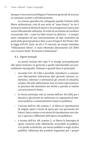 74 - Simone Aliprandi - Capire il copyright
dunque è necessario privilegiare l’interesse generale di accesso
ai contenuti creativi e all’informazione.
La scienza giuridica ha sviluppato quindi l’istituto delle
libere utilizzazioni, cioè di una sorta di “zona franca” in cui è
esclusa la tutela di diritto d’autore e di conseguenza l’opera può
essere liberamente utilizzata. Si tratta di un istituto di carattere
eccezionale che – come ha fatto notare la dottrina – è sempre
stato sottoposto ad una interpretazione di tipo restrittivo da
parte della giurisprudenza. Non a caso il Capo V del Titolo I del-
la legge 633/41 (artt. da 65 a 71 decies), un tempo intitolato
“Utilizzazioni libere”, è stato riformato interamente nel 2003
con il nuovo titolo “Eccezioni e limitazioni”.
4.1. Opere testuali
La prima sezione del capo V si rivolge principalmente
alle opere testuali e in generale a quelle riproducibili con pro-
cedimenti reprografici. Vediamo a grandi linee le principali:
a secondo l’art. 65 LDA è possibile riprodurre o comuni-
care liberamente (attraverso altri giornali cartacei, ra-
diofonici, televisivi o telematici) gli articoli di attualità,
sempre che tale utilizzazione non sia stata espressamen-
te preclusa dal detentore dei diritti o purché si indichi
con precisione la fonte;
b lo stesso principio vale (a norma dell’art. 66 LDA) per i
discorsi e gli estratti di conferenze su argomenti di inte-
resse politico o amministrativo tenuti in pubblico;
c a norma dell’art. 68, comma 1, «è libera la riproduzione
di singole opere o brani di opere per uso personale dei
lettori, fatta a mano o con mezzi di riproduzione non ido-
nei a spaccio o diffusione dell’opera nel pubblico»;
d a norma dell’art. 68, comma 2, «è libera la fotocopia di
opere esistenti nelle biblioteche accessibili al pubblico
o in quelle scolastiche, nei musei pubblici o negli archivi
pubblici, effettuata dai predetti organismi per i propri
 