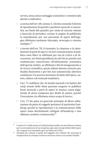 - 75www.aliprandi.org/capire-copyright
servizi, senza alcun vantaggio economico o commerciale
diretto o indiretto»;
e a norma dell’art. 68, comma 3, «fermo restando il divieto
di riproduzione di spartiti e partiture musicali, è consen-
tita, nei limiti del quindici per cento di ciascun volume
o fascicolo di periodico, escluse le pagine di pubblicità,
la riproduzione per uso personale di opere dell’inge-
gno effettuata mediante fotocopia, xerocopia o sistema
analogo»;43
f a norma dell’art. 70, il riassunto, la citazione o la ripro-
duzione di parti di opera e la loro comunicazione al pub-
blico sono liberi se effettuati per uso di critica o di di-
scussione, nei limiti giustificati da tali fini (e purché non
costituiscano concorrenza all’utilizzazione economica
dell’opera); inoltre, se effettuati a fini di insegnamento o
di ricerca scientifica, questi utilizzi devono avvenire per
finalità illustrative e per fini non commerciali; ulteriore
condizione è la precisa menzione di titolo dell’opera, au-
tore, editore ed eventuali traduttori;
g l’art. 71 stabilisce che «le bande musicali e le fanfare dei
corpi armati dello Stato possono eseguire in pubblico
brani musicali o parti di opere in musica, senza paga-
mento di alcun compenso per diritti di autore, purché
l’esecuzione sia effettuata senza scopo di lucro»;
h l’art. 71 bis pone un generale principio di libera utiliz-
zazione da parte di soggetti portatori di particolari han-
dicap, purché la riproduzione o la comunicazione delle
opere siano direttamente collegate all’handicap e non
abbiano carattere commerciale;44
43 I commi 4 e 5 dello stesso art. 68 prevedono inoltre un macchinoso sistema
per la corresponsione di un compenso agli autori ed agli editori delle opere
che vengono così riprodotte (pur nel limite del 15%).
44 Esempio più comune è quello del soggetto non vedente che necessita la
trasposizione di un’opera scritta in versione sonora o in caratteri Braille.
 