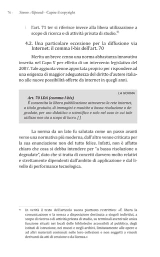 76 - Simone Aliprandi - Capire il copyright
i l’art. 71 ter si riferisce invece alla libera utilizzazione a
scopo di ricerca o di attività privata di studio.45
4.2. Una particolare eccezione per la diffusione via
Internet: il comma I-bis dell’art. 70
Merita un breve cenno una norma abbastanza innovativa
inserita nel Capo V per effetto di un intervento legislativo del
2007. Tale aggiunta venne apportata proprio per rispondere ad
una esigenza di maggior adeguatezza del diritto d’autore italia-
no alle nuove possibilità offerte da internet in quegli anni.
LA NORMA
Art. 70 LDA (comma I-bis)
È consentita la libera pubblicazione attraverso la rete internet,
a titolo gratuito, di immagini e musiche a bassa risoluzione o de-
gradate, per uso didattico o scientifico e solo nel caso in cui tale
utilizzo non sia a scopo di lucro. [ ]
La norma da un lato fu salutata come un passo avanti
verso una normativa più moderna, dall’altro venne criticata per
la sua enunciazione non del tutto felice. Infatti, non è affatto
chiaro che cosa si debba intendere per “a bassa risoluzione o
degradate”, dato che si tratta di concetti davvero molto relativi
e strettamente dipendenti dall’ambito di applicazione e dal li-
vello di performance tecnologica.
45 In verità il testo dell’articolo suona piuttosto restrittivo: «È libera la
comunicazione o la messa a disposizione destinata a singoli individui, a
scopo di ricerca o di attività privata di studio, su terminali aventi tale unica
funzione situati nei locali delle biblioteche accessibili al pubblico, degli
istituti di istruzione, nei musei e negli archivi, limitatamente alle opere o
ad altri materiali contenuti nelle loro collezioni e non soggetti a vincoli
derivanti da atti di cessione o da licenza.»
 