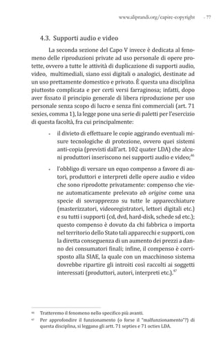 - 77www.aliprandi.org/capire-copyright
4.3. Supporti audio e video
La seconda sezione del Capo V invece è dedicata al feno-
meno delle riproduzioni private ad uso personale di opere pro-
tette, ovvero a tutte le attività di duplicazione di supporti audio,
video, multimediali, siano essi digitali o analogici, destinate ad
un uso prettamente domestico e privato. È questa una disciplina
piuttosto complicata e per certi versi farraginosa; infatti, dopo
aver fissato il principio generale di libera riproduzione per uso
personale senza scopo di lucro e senza fini commerciali (art. 71
sexies, comma 1), la legge pone una serie di paletti per l’esercizio
di questa facoltà, fra cui principalmente:
• il divieto di effettuare le copie aggirando eventuali mi-
sure tecnologiche di protezione, ovvero quei sistemi
anti-copia (previsti dall’art. 102 quater LDA) che alcu-
ni produttori inseriscono nei supporti audio e video;46
• l’obbligo di versare un equo compenso a favore di au-
tori, produttori e interpreti delle opere audio e video
che sono riprodotte privatamente: compenso che vie-
ne automaticamente prelevato ab origine come una
specie di sovrapprezzo su tutte le apparecchiature
(masterizzatori, videoregistratori, lettori digitali etc.)
e su tutti i supporti (cd, dvd, hard-disk, schede sd etc.);
questo compenso è dovuto da chi fabbrica o importa
nel territorio dello Stato tali apparecchi e supporti, con
la diretta conseguenza di un aumento dei prezzi a dan-
no dei consumatori finali; infine, il compenso è corri-
sposto alla SIAE, la quale con un macchinoso sistema
dovrebbe ripartire gli introiti così raccolti ai soggetti
interessati (produttori, autori, interpreti etc.).47
46 Tratteremo il fenomeno nello specifico più avanti.
47 Per approfondire il funzionamento (o forse il “malfunzionamento”?) di
questa disciplina, si leggano gli artt. 71 septies e 71 octies LDA.
 