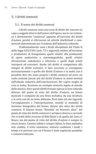 78 - Simone Aliprandi - Capire il copyright
5. I diritti connessi
5.1. Il senso dei diritti connessi
I diritti connessi sono una serie di diritti che nascono in
capo a soggetti diversi dall’autore dell’opera, ma la cui esisten-
za è direttamente “connessa” appunto all’esercizio dei diritti
d’autore, poiché si riferiscono ad attività intellettuali e com-
merciali determinanti per il sistema dell’industria culturale.
Tradizionalmente sono i diritti disciplinati dal Titolo II
della legge 633/1941 (artt. 72 e seguenti) relativi all’incisione
e produzione di fonogrammi, quelli relativi alla produzione
di opere audiovisive e cinematografiche, quelli relativi
all’emissione radiofonica e televisiva e quelli degli artisti
interpreti ed esecutori. Anche tali diritti si comportano alla
stregua di diritti esclusivi; il loro esercizio si sovrappone
necessariamente a quello dei diritti d’autore e in molti casi è
possibile dire che siano proprio i diritti connessi ad avere un
ruolo centrale (ancor più dei diritti d’autore in senso stretto)
nell’attuale industria dell’entertainment. Per capire meglio di
cosa si tratta, facciamo un esempio concreto legato al mondo
della musica, dove questi diritti trovano spesso la loro naturale
dimora: dal punto di vista del diritto d’autore, un brano
musicale è composto da una linea melodica, da una struttura
e in certi casi da un testo abbinato. Però tutto ciò che riguarda
l’arrangiamento e l’interpretazione, nonché le modalità di
incisione fonografica del brano, attiene alla sfera dei diritti
connessi. Il famoso brano “Knockin’ on heaven’s door” dal
punto di vista dei diritti connessi è un’opera diversa a seconda
che si tratti della versione di Bob Dylan o di quella dei Guns n’
Roses; ma dal punto di vista del diritto d’autore è sempre lo
stesso brano. L’autore infatti è sempre Dylan, la linea melodica
non cambia, il testo nemmeno; tuttavia cambiano i modi, i
tempi e le persone con cui il brano è stato registrato, prodotto
e commercializzato.
 