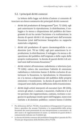 - 79www.aliprandi.org/capire-copyright
5.2. I principali diritti connessi
La lettura della legge sul diritto d’autore ci consente di
tracciare un elenco sommario dei principali diritti connessi:
a diritti del produttore di fonogrammi48(art. 72 LDA): egli
può autorizzare la riproduzione, la distribuzione, il no-
leggio e la messa a disposizione del pubblico dei fono-
grammi di cui ha curato l’incisione e la realizzazione; la
durata di questi diritti è di cinquant’anni dall’avvenuta
fissazione (cioè dall’incisione fonografica su supporto
materiale o digitale);
b diritti del produttore di opere cinematografiche o au-
diovisive (art. 78 ter LDA): egli può autorizzare la ri-
produzione, la distribuzione, il noleggio e la messa a di-
sposizione del pubblico dell’originale o delle copie delle
proprie realizzazioni; la durata di questi diritti è di set-
tant’anni dall’avvenuta fissazione;49
c diritti relativi all’emissione radiofonica e televisiva (art.
79 LDA): coloro che esercitano l’attività di emissione
radiofonica o televisiva hanno il diritto esclusivo di au-
torizzare la fissazione, la riproduzione, la ritrasmissio-
ne e la messa a disposizione del pubblico delle proprie
emissioni e trasmissioni; la durata di questi diritti è di
cinquant’anni dalla prima diffusione della trasmissione;
d diritti degli artisti interpreti ed esecutori (art. 80 LDA),
ovvero gli attori, i cantanti, i musicisti, i ballerini e le al-
tre persone che rappresentano, cantano, recitano o ese-
guono in qualunque modo opere dell’ingegno, siano esse
tutelate o di dominio pubblico: costoro hanno il diritto
48 Per definizione dell’art. 78 LDA, «il produttore di fonogrammi è la persona
fisica o giuridica che assume l’iniziativa e la responsabilità della prima
fissazione dei suoni provenienti da una interpretazione o esecuzione o di
altri suoni o di rappresentazioni di suoni». La titolarità di questi diritti è
comunemente indicata con il simbolo (p).
49 La durata del diritto connesso del produttore fonografico è passata da 50 a
70 anni per disposizione della Direttiva 2011/77/UE.
 