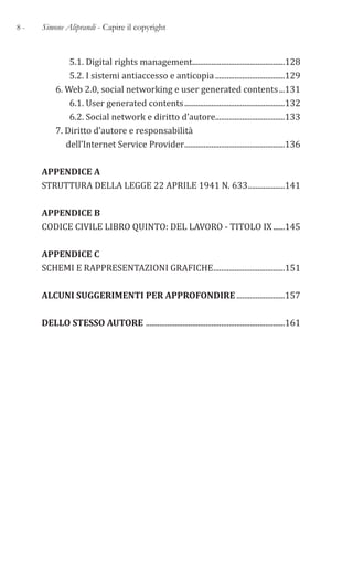 8 - Simone Aliprandi - Capire il copyright
5.1. Digital rights management................................................128
5.2. I sistemi antiaccesso e anticopia....................................129
6. Web 2.0, social networking e user generated contents...131
6.1. User generated contents....................................................132
6.2. Social network e diritto d’autore....................................133
7. Diritto d’autore e responsabilità
dell’Internet Service Provider....................................................136
APPENDICE A
STRUTTURA DELLA LEGGE 22 APRILE 1941 N. 633...................141
APPENDICE B
CODICE CIVILE LIBRO QUINTO: DEL LAVORO - TITOLO IX......145
APPENDICE C
SCHEMI E RAPPRESENTAZIONI GRAFICHE.....................................151
ALCUNI SUGGERIMENTI PER APPROFONDIRE .........................157
DELLO STESSO AUTORE ........................................................................161
 