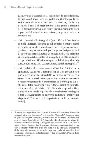80 - Simone Aliprandi - Capire il copyright
esclusivo di autorizzare la fissazione, la riproduzione,
la messa a disposizione del pubblico, il noleggio, la di-
stribuzione delle loro prestazioni artistiche; la durata
di questi diritti è di cinquant’anni dalla prima diffusione
della trasmissione; questi diritti durano cinquanta anni
a partire dall’avvenuta esecuzione, rappresentazione o
recitazione;
e diritti relativi alle fotografie (artt. 87 ss. LDA), intese
come le immagini di persone o di aspetti, elementi o fatti
della vita naturale e sociale, ottenute col processo foto-
grafico o con processo analogo, comprese le riproduzioni
di opere dell’arte figurativa e i fotogrammi delle pellicole
cinematografiche: spetta al fotografo il diritto esclusivo
di riproduzione, diffusione e spaccio della fotografia; tale
diritto dura vent’anni dalla produzione della fotografia;50
f diritti relativi al ritratto: secondo l’art. 96 LDA, il ritratto
(pittorico, scultoreo o fotografico) di una persona non
può essere esposto, riprodotto o messo in commercio
senza il consenso di questa; tuttavia, tale consenso non è
necessario quando la riproduzione dell’immagine è giu-
stificata dalla notorietà o dall’ufficio pubblico coperto,
da necessità di giustizia o di polizia, da scopi scientifici,
didattici o culturali, o quando la riproduzione è collegata
a fatti o avvenimenti di interesse pubblico (sempre nel
rispetto dell’onore e della reputazione della persona ri-
tratta).
50 È importante segnalare che il diritto d’autore italiano tiene distinte le
categorie di “opera fotografica” e di semplice “fotografia”. In questo caso
di parla di semplice fotografia, protetta solo da un diritto connesso; nel
caso di opere fotografiche (cioè fotografie che denotano un rilevante
apporto creativo/stilistico) il fotografo può vantare anche un vero e
proprio diritto d’autore. Tale distinzione è fondamentale, perché nel primo
caso il fotografo vanta una tutela che dura solo 20 anni dalla produzione
della fotografia, mentre nel secondo caso una tutela più completa (che
comprende infatti anche il diritto morale) e ben più duratura (70 anni dalla
morte dell’autore).
 